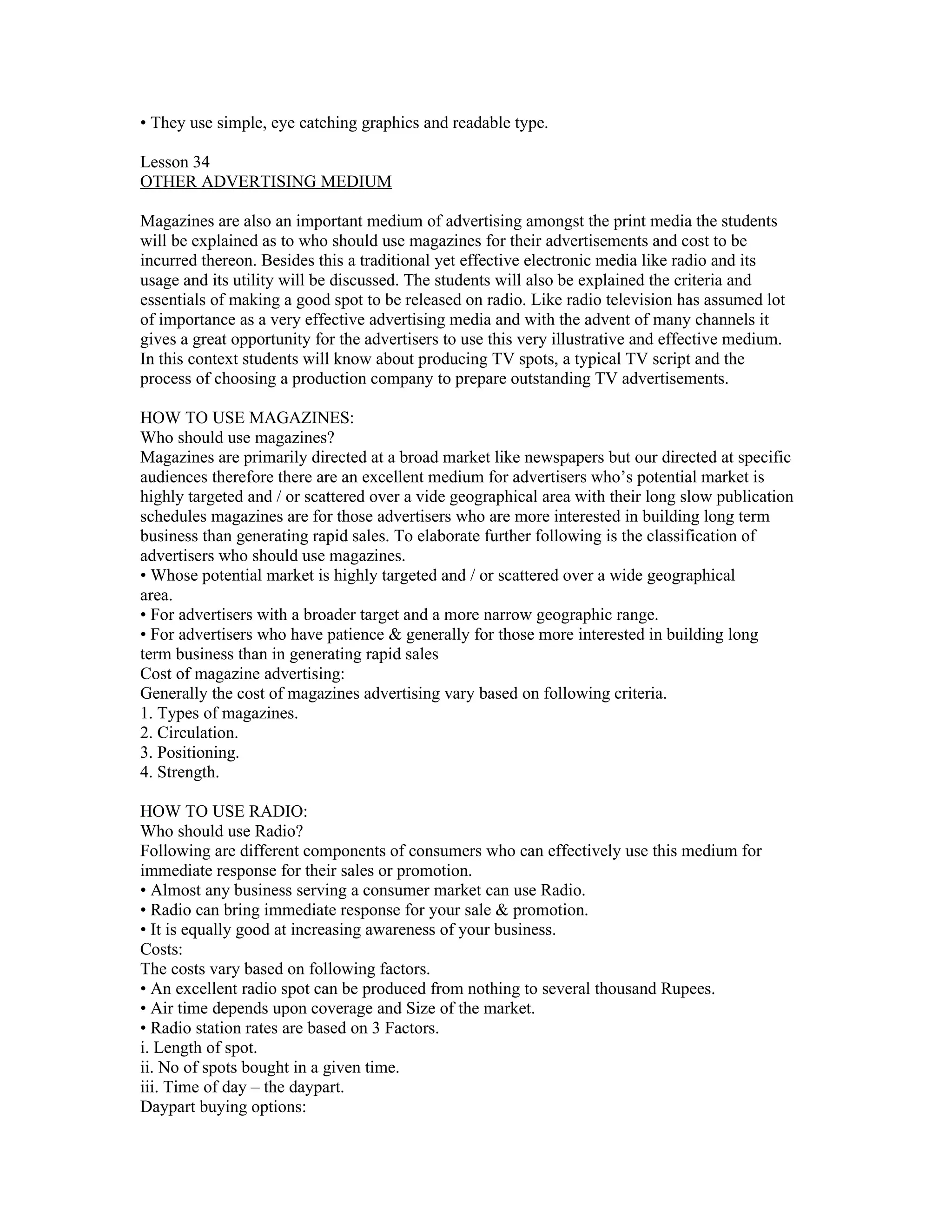 • They use simple, eye catching graphics and readable type.

Lesson 34
OTHER ADVERTISING MEDIUM

Magazines are also an important medium of advertising amongst the print media the students
will be explained as to who should use magazines for their advertisements and cost to be
incurred thereon. Besides this a traditional yet effective electronic media like radio and its
usage and its utility will be discussed. The students will also be explained the criteria and
essentials of making a good spot to be released on radio. Like radio television has assumed lot
of importance as a very effective advertising media and with the advent of many channels it
gives a great opportunity for the advertisers to use this very illustrative and effective medium.
In this context students will know about producing TV spots, a typical TV script and the
process of choosing a production company to prepare outstanding TV advertisements.

HOW TO USE MAGAZINES:
Who should use magazines?
Magazines are primarily directed at a broad market like newspapers but our directed at specific
audiences therefore there are an excellent medium for advertisers who’s potential market is
highly targeted and / or scattered over a vide geographical area with their long slow publication
schedules magazines are for those advertisers who are more interested in building long term
business than generating rapid sales. To elaborate further following is the classification of
advertisers who should use magazines.
• Whose potential market is highly targeted and / or scattered over a wide geographical
area.
• For advertisers with a broader target and a more narrow geographic range.
• For advertisers who have patience & generally for those more interested in building long
term business than in generating rapid sales
Cost of magazine advertising:
Generally the cost of magazines advertising vary based on following criteria.
1. Types of magazines.
2. Circulation.
3. Positioning.
4. Strength.

HOW TO USE RADIO:
Who should use Radio?
Following are different components of consumers who can effectively use this medium for
immediate response for their sales or promotion.
• Almost any business serving a consumer market can use Radio.
• Radio can bring immediate response for your sale & promotion.
• It is equally good at increasing awareness of your business.
Costs:
The costs vary based on following factors.
• An excellent radio spot can be produced from nothing to several thousand Rupees.
• Air time depends upon coverage and Size of the market.
• Radio station rates are based on 3 Factors.
i. Length of spot.
ii. No of spots bought in a given time.
iii. Time of day – the daypart.
Daypart buying options:
 
