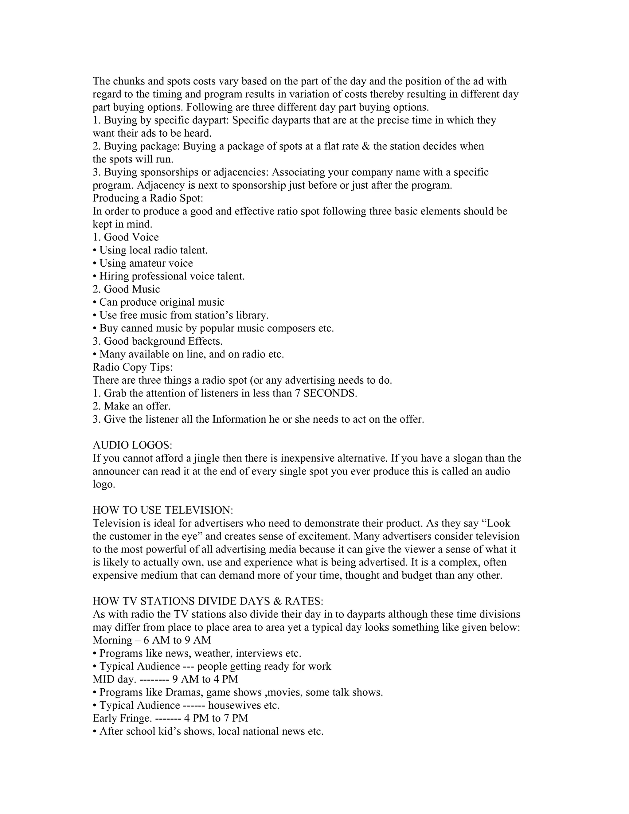 The chunks and spots costs vary based on the part of the day and the position of the ad with
regard to the timing and program results in variation of costs thereby resulting in different day
part buying options. Following are three different day part buying options.
1. Buying by specific daypart: Specific dayparts that are at the precise time in which they
want their ads to be heard.
2. Buying package: Buying a package of spots at a flat rate & the station decides when
the spots will run.
3. Buying sponsorships or adjacencies: Associating your company name with a specific
program. Adjacency is next to sponsorship just before or just after the program.
Producing a Radio Spot:
In order to produce a good and effective ratio spot following three basic elements should be
kept in mind.
1. Good Voice
• Using local radio talent.
• Using amateur voice
• Hiring professional voice talent.
2. Good Music
• Can produce original music
• Use free music from station’s library.
• Buy canned music by popular music composers etc.
3. Good background Effects.
• Many available on line, and on radio etc.
Radio Copy Tips:
There are three things a radio spot (or any advertising needs to do.
1. Grab the attention of listeners in less than 7 SECONDS.
2. Make an offer.
3. Give the listener all the Information he or she needs to act on the offer.

AUDIO LOGOS:
If you cannot afford a jingle then there is inexpensive alternative. If you have a slogan than the
announcer can read it at the end of every single spot you ever produce this is called an audio
logo.

HOW TO USE TELEVISION:
Television is ideal for advertisers who need to demonstrate their product. As they say “Look
the customer in the eye” and creates sense of excitement. Many advertisers consider television
to the most powerful of all advertising media because it can give the viewer a sense of what it
is likely to actually own, use and experience what is being advertised. It is a complex, often
expensive medium that can demand more of your time, thought and budget than any other.

HOW TV STATIONS DIVIDE DAYS & RATES:
As with radio the TV stations also divide their day in to dayparts although these time divisions
may differ from place to place area to area yet a typical day looks something like given below:
Morning – 6 AM to 9 AM
• Programs like news, weather, interviews etc.
• Typical Audience --- people getting ready for work
MID day. -------- 9 AM to 4 PM
• Programs like Dramas, game shows ,movies, some talk shows.
• Typical Audience ------ housewives etc.
Early Fringe. ------- 4 PM to 7 PM
• After school kid’s shows, local national news etc.
 