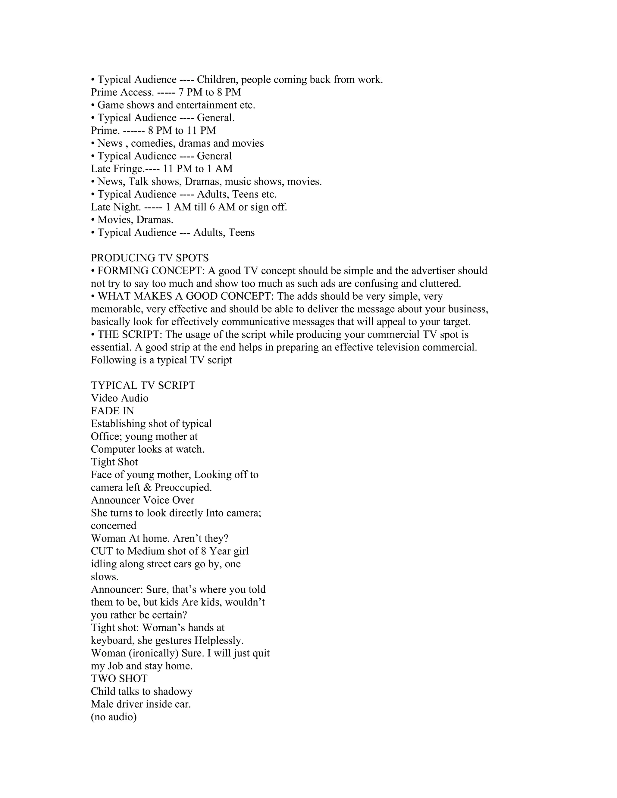• Typical Audience ---- Children, people coming back from work.
Prime Access. ----- 7 PM to 8 PM
• Game shows and entertainment etc.
• Typical Audience ---- General.
Prime. ------ 8 PM to 11 PM
• News , comedies, dramas and movies
• Typical Audience ---- General
Late Fringe.---- 11 PM to 1 AM
• News, Talk shows, Dramas, music shows, movies.
• Typical Audience ---- Adults, Teens etc.
Late Night. ----- 1 AM till 6 AM or sign off.
• Movies, Dramas.
• Typical Audience --- Adults, Teens

PRODUCING TV SPOTS
• FORMING CONCEPT: A good TV concept should be simple and the advertiser should
not try to say too much and show too much as such ads are confusing and cluttered.
• WHAT MAKES A GOOD CONCEPT: The adds should be very simple, very
memorable, very effective and should be able to deliver the message about your business,
basically look for effectively communicative messages that will appeal to your target.
• THE SCRIPT: The usage of the script while producing your commercial TV spot is
essential. A good strip at the end helps in preparing an effective television commercial.
Following is a typical TV script

TYPICAL TV SCRIPT
Video Audio
FADE IN
Establishing shot of typical
Office; young mother at
Computer looks at watch.
Tight Shot
Face of young mother, Looking off to
camera left & Preoccupied.
Announcer Voice Over
She turns to look directly Into camera;
concerned
Woman At home. Aren’t they?
CUT to Medium shot of 8 Year girl
idling along street cars go by, one
slows.
Announcer: Sure, that’s where you told
them to be, but kids Are kids, wouldn’t
you rather be certain?
Tight shot: Woman’s hands at
keyboard, she gestures Helplessly.
Woman (ironically) Sure. I will just quit
my Job and stay home.
TWO SHOT
Child talks to shadowy
Male driver inside car.
(no audio)
 