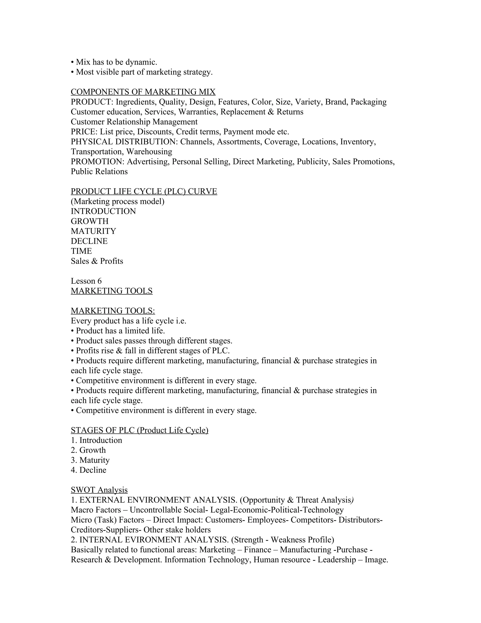 • Mix has to be dynamic.
• Most visible part of marketing strategy.

COMPONENTS OF MARKETING MIX
PRODUCT: Ingredients, Quality, Design, Features, Color, Size, Variety, Brand, Packaging
Customer education, Services, Warranties, Replacement & Returns
Customer Relationship Management
PRICE: List price, Discounts, Credit terms, Payment mode etc.
PHYSICAL DISTRIBUTION: Channels, Assortments, Coverage, Locations, Inventory,
Transportation, Warehousing
PROMOTION: Advertising, Personal Selling, Direct Marketing, Publicity, Sales Promotions,
Public Relations

PRODUCT LIFE CYCLE (PLC) CURVE
(Marketing process model)
INTRODUCTION
GROWTH
MATURITY
DECLINE
TIME
Sales & Profits

Lesson 6
MARKETING TOOLS

MARKETING TOOLS:
Every product has a life cycle i.e.
• Product has a limited life.
• Product sales passes through different stages.
• Profits rise & fall in different stages of PLC.
• Products require different marketing, manufacturing, financial & purchase strategies in
each life cycle stage.
• Competitive environment is different in every stage.
• Products require different marketing, manufacturing, financial & purchase strategies in
each life cycle stage.
• Competitive environment is different in every stage.

STAGES OF PLC (Product Life Cycle)
1. Introduction
2. Growth
3. Maturity
4. Decline

SWOT Analysis
1. EXTERNAL ENVIRONMENT ANALYSIS. (Opportunity & Threat Analysis)
Macro Factors – Uncontrollable Social- Legal-Economic-Political-Technology
Micro (Task) Factors – Direct Impact: Customers- Employees- Competitors- Distributors-
Creditors-Suppliers- Other stake holders
2. INTERNAL EVIRONMENT ANALYSIS. (Strength - Weakness Profile)
Basically related to functional areas: Marketing – Finance – Manufacturing -Purchase -
Research & Development. Information Technology, Human resource - Leadership – Image.
 