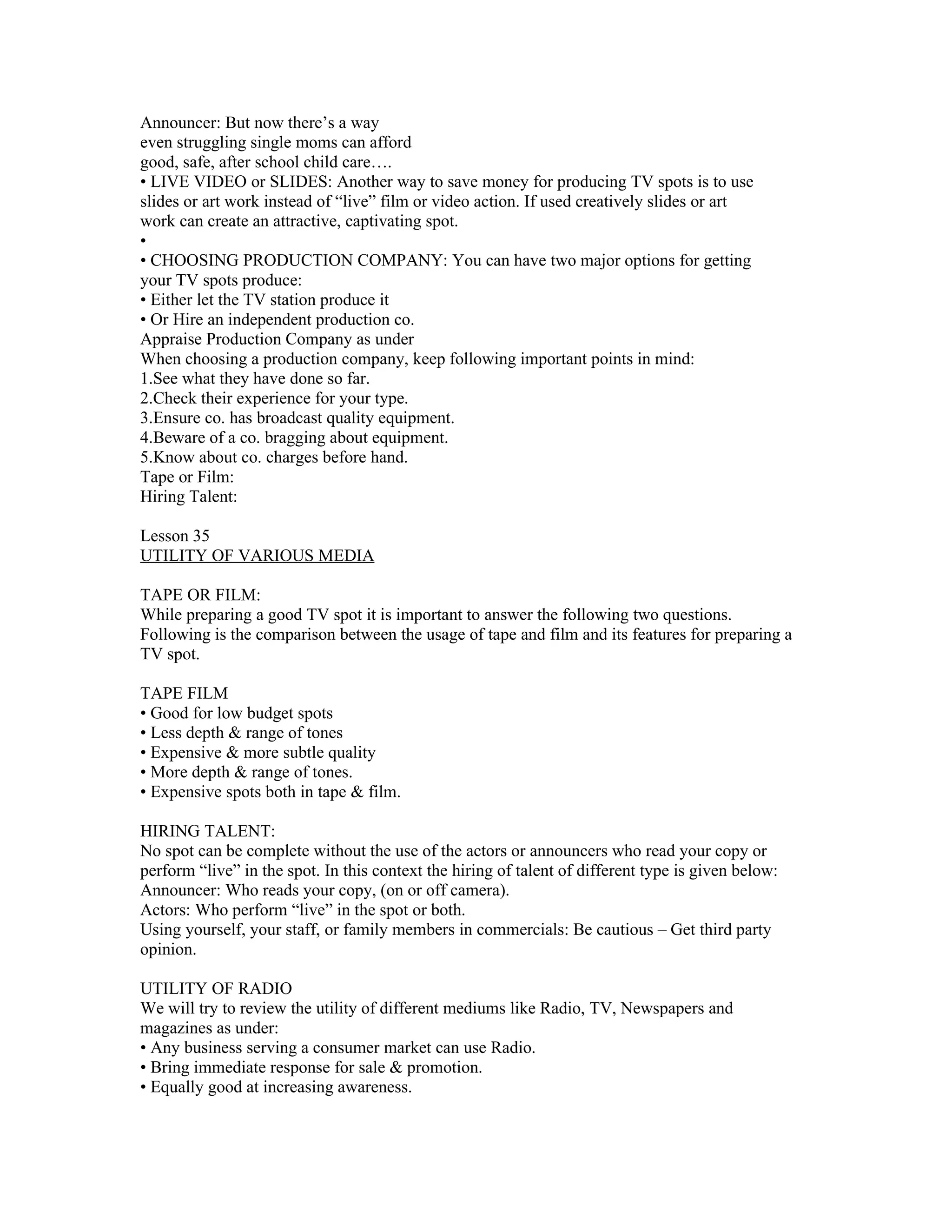 Announcer: But now there’s a way
even struggling single moms can afford
good, safe, after school child care….
• LIVE VIDEO or SLIDES: Another way to save money for producing TV spots is to use
slides or art work instead of “live” film or video action. If used creatively slides or art
work can create an attractive, captivating spot.
•
• CHOOSING PRODUCTION COMPANY: You can have two major options for getting
your TV spots produce:
• Either let the TV station produce it
• Or Hire an independent production co.
Appraise Production Company as under
When choosing a production company, keep following important points in mind:
1.See what they have done so far.
2.Check their experience for your type.
3.Ensure co. has broadcast quality equipment.
4.Beware of a co. bragging about equipment.
5.Know about co. charges before hand.
Tape or Film:
Hiring Talent:

Lesson 35
UTILITY OF VARIOUS MEDIA

TAPE OR FILM:
While preparing a good TV spot it is important to answer the following two questions.
Following is the comparison between the usage of tape and film and its features for preparing a
TV spot.

TAPE FILM
• Good for low budget spots
• Less depth & range of tones
• Expensive & more subtle quality
• More depth & range of tones.
• Expensive spots both in tape & film.

HIRING TALENT:
No spot can be complete without the use of the actors or announcers who read your copy or
perform “live” in the spot. In this context the hiring of talent of different type is given below:
Announcer: Who reads your copy, (on or off camera).
Actors: Who perform “live” in the spot or both.
Using yourself, your staff, or family members in commercials: Be cautious – Get third party
opinion.

UTILITY OF RADIO
We will try to review the utility of different mediums like Radio, TV, Newspapers and
magazines as under:
• Any business serving a consumer market can use Radio.
• Bring immediate response for sale & promotion.
• Equally good at increasing awareness.
 
