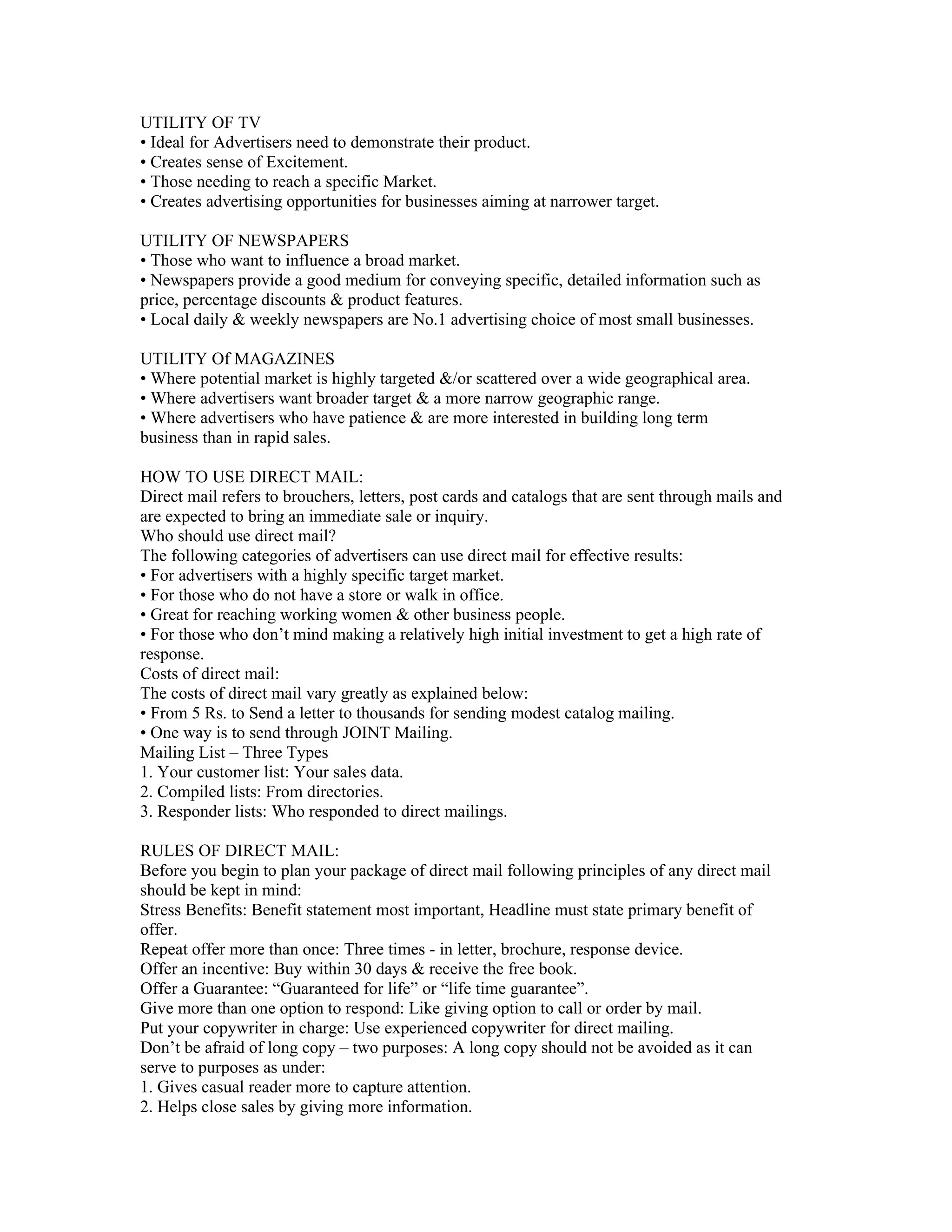 UTILITY OF TV
• Ideal for Advertisers need to demonstrate their product.
• Creates sense of Excitement.
• Those needing to reach a specific Market.
• Creates advertising opportunities for businesses aiming at narrower target.

UTILITY OF NEWSPAPERS
• Those who want to influence a broad market.
• Newspapers provide a good medium for conveying specific, detailed information such as
price, percentage discounts & product features.
• Local daily & weekly newspapers are No.1 advertising choice of most small businesses.

UTILITY Of MAGAZINES
• Where potential market is highly targeted &/or scattered over a wide geographical area.
• Where advertisers want broader target & a more narrow geographic range.
• Where advertisers who have patience & are more interested in building long term
business than in rapid sales.

HOW TO USE DIRECT MAIL:
Direct mail refers to brouchers, letters, post cards and catalogs that are sent through mails and
are expected to bring an immediate sale or inquiry.
Who should use direct mail?
The following categories of advertisers can use direct mail for effective results:
• For advertisers with a highly specific target market.
• For those who do not have a store or walk in office.
• Great for reaching working women & other business people.
• For those who don’t mind making a relatively high initial investment to get a high rate of
response.
Costs of direct mail:
The costs of direct mail vary greatly as explained below:
• From 5 Rs. to Send a letter to thousands for sending modest catalog mailing.
• One way is to send through JOINT Mailing.
Mailing List – Three Types
1. Your customer list: Your sales data.
2. Compiled lists: From directories.
3. Responder lists: Who responded to direct mailings.

RULES OF DIRECT MAIL:
Before you begin to plan your package of direct mail following principles of any direct mail
should be kept in mind:
Stress Benefits: Benefit statement most important, Headline must state primary benefit of
offer.
Repeat offer more than once: Three times - in letter, brochure, response device.
Offer an incentive: Buy within 30 days & receive the free book.
Offer a Guarantee: “Guaranteed for life” or “life time guarantee”.
Give more than one option to respond: Like giving option to call or order by mail.
Put your copywriter in charge: Use experienced copywriter for direct mailing.
Don’t be afraid of long copy – two purposes: A long copy should not be avoided as it can
serve to purposes as under:
1. Gives casual reader more to capture attention.
2. Helps close sales by giving more information.
 