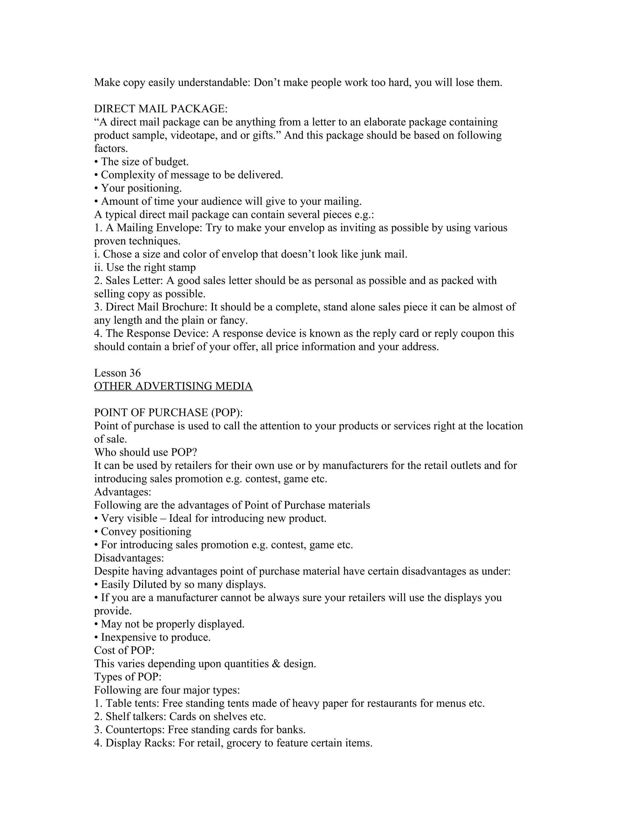 Make copy easily understandable: Don’t make people work too hard, you will lose them.

DIRECT MAIL PACKAGE:
“A direct mail package can be anything from a letter to an elaborate package containing
product sample, videotape, and or gifts.” And this package should be based on following
factors.
• The size of budget.
• Complexity of message to be delivered.
• Your positioning.
• Amount of time your audience will give to your mailing.
A typical direct mail package can contain several pieces e.g.:
1. A Mailing Envelope: Try to make your envelop as inviting as possible by using various
proven techniques.
i. Chose a size and color of envelop that doesn’t look like junk mail.
ii. Use the right stamp
2. Sales Letter: A good sales letter should be as personal as possible and as packed with
selling copy as possible.
3. Direct Mail Brochure: It should be a complete, stand alone sales piece it can be almost of
any length and the plain or fancy.
4. The Response Device: A response device is known as the reply card or reply coupon this
should contain a brief of your offer, all price information and your address.

Lesson 36
OTHER ADVERTISING MEDIA

POINT OF PURCHASE (POP):
Point of purchase is used to call the attention to your products or services right at the location
of sale.
Who should use POP?
It can be used by retailers for their own use or by manufacturers for the retail outlets and for
introducing sales promotion e.g. contest, game etc.
Advantages:
Following are the advantages of Point of Purchase materials
• Very visible – Ideal for introducing new product.
• Convey positioning
• For introducing sales promotion e.g. contest, game etc.
Disadvantages:
Despite having advantages point of purchase material have certain disadvantages as under:
• Easily Diluted by so many displays.
• If you are a manufacturer cannot be always sure your retailers will use the displays you
provide.
• May not be properly displayed.
• Inexpensive to produce.
Cost of POP:
This varies depending upon quantities & design.
Types of POP:
Following are four major types:
1. Table tents: Free standing tents made of heavy paper for restaurants for menus etc.
2. Shelf talkers: Cards on shelves etc.
3. Countertops: Free standing cards for banks.
4. Display Racks: For retail, grocery to feature certain items.
 