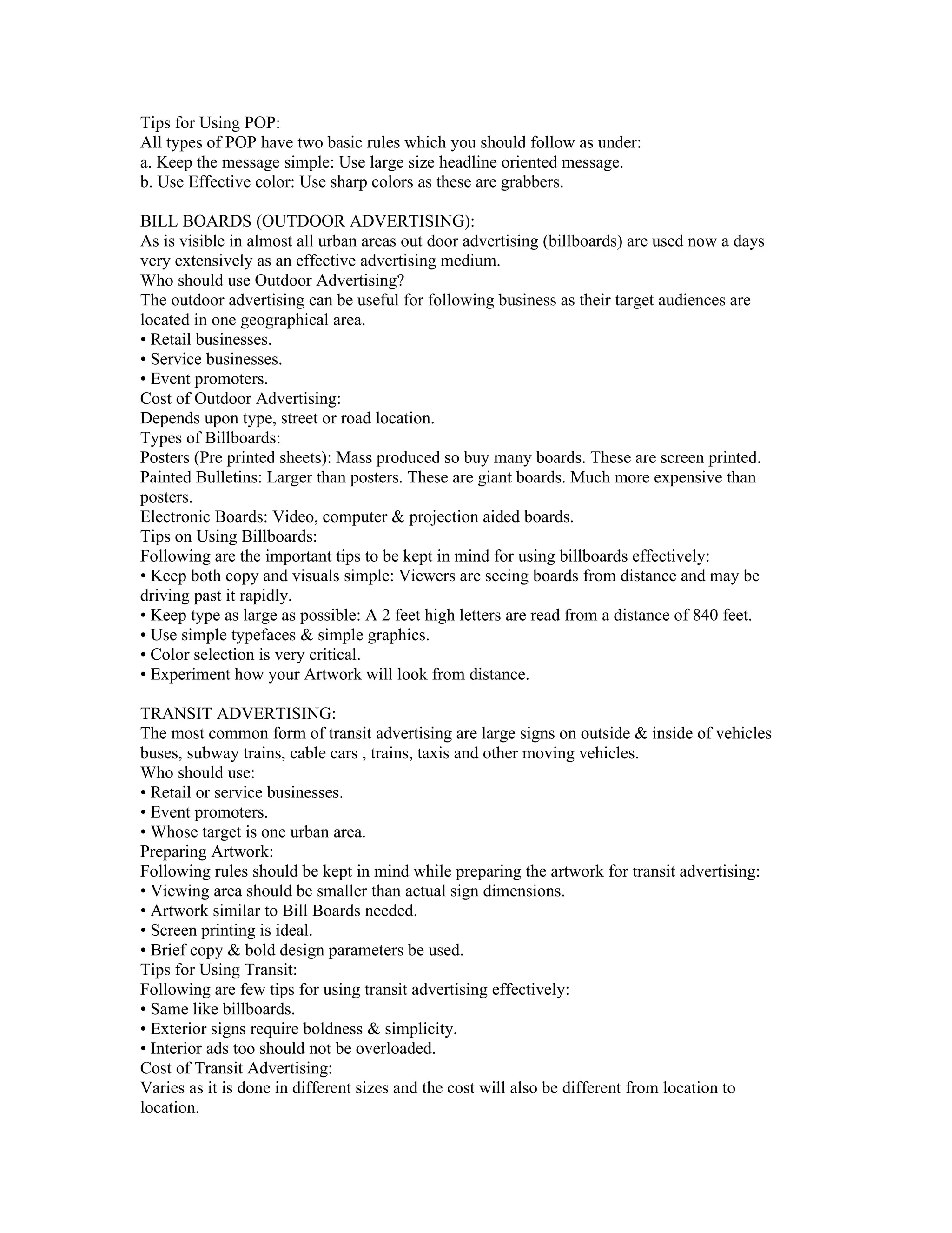 Tips for Using POP:
All types of POP have two basic rules which you should follow as under:
a. Keep the message simple: Use large size headline oriented message.
b. Use Effective color: Use sharp colors as these are grabbers.

BILL BOARDS (OUTDOOR ADVERTISING):
As is visible in almost all urban areas out door advertising (billboards) are used now a days
very extensively as an effective advertising medium.
Who should use Outdoor Advertising?
The outdoor advertising can be useful for following business as their target audiences are
located in one geographical area.
• Retail businesses.
• Service businesses.
• Event promoters.
Cost of Outdoor Advertising:
Depends upon type, street or road location.
Types of Billboards:
Posters (Pre printed sheets): Mass produced so buy many boards. These are screen printed.
Painted Bulletins: Larger than posters. These are giant boards. Much more expensive than
posters.
Electronic Boards: Video, computer & projection aided boards.
Tips on Using Billboards:
Following are the important tips to be kept in mind for using billboards effectively:
• Keep both copy and visuals simple: Viewers are seeing boards from distance and may be
driving past it rapidly.
• Keep type as large as possible: A 2 feet high letters are read from a distance of 840 feet.
• Use simple typefaces & simple graphics.
• Color selection is very critical.
• Experiment how your Artwork will look from distance.

TRANSIT ADVERTISING:
The most common form of transit advertising are large signs on outside & inside of vehicles
buses, subway trains, cable cars , trains, taxis and other moving vehicles.
Who should use:
• Retail or service businesses.
• Event promoters.
• Whose target is one urban area.
Preparing Artwork:
Following rules should be kept in mind while preparing the artwork for transit advertising:
• Viewing area should be smaller than actual sign dimensions.
• Artwork similar to Bill Boards needed.
• Screen printing is ideal.
• Brief copy & bold design parameters be used.
Tips for Using Transit:
Following are few tips for using transit advertising effectively:
• Same like billboards.
• Exterior signs require boldness & simplicity.
• Interior ads too should not be overloaded.
Cost of Transit Advertising:
Varies as it is done in different sizes and the cost will also be different from location to
location.
 