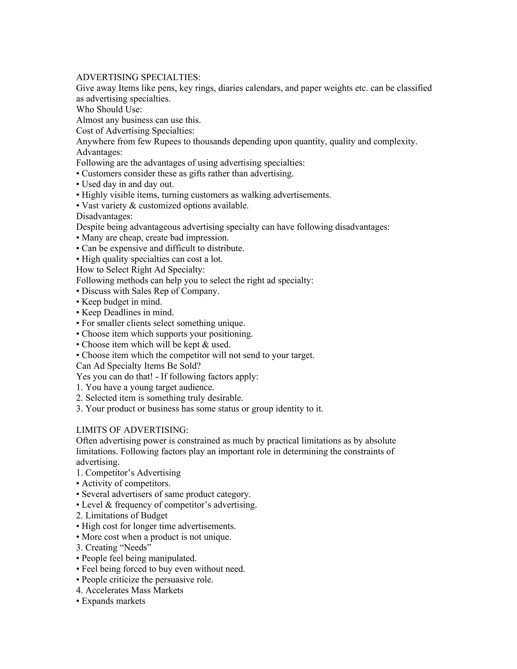 ADVERTISING SPECIALTIES:
Give away Items like pens, key rings, diaries calendars, and paper weights etc. can be classified
as advertising specialties.
Who Should Use:
Almost any business can use this.
Cost of Advertising Specialties:
Anywhere from few Rupees to thousands depending upon quantity, quality and complexity.
Advantages:
Following are the advantages of using advertising specialties:
• Customers consider these as gifts rather than advertising.
• Used day in and day out.
• Highly visible items, turning customers as walking advertisements.
• Vast variety & customized options available.
Disadvantages:
Despite being advantageous advertising specialty can have following disadvantages:
• Many are cheap, create bad impression.
• Can be expensive and difficult to distribute.
• High quality specialties can cost a lot.
How to Select Right Ad Specialty:
Following methods can help you to select the right ad specialty:
• Discuss with Sales Rep of Company.
• Keep budget in mind.
• Keep Deadlines in mind.
• For smaller clients select something unique.
• Choose item which supports your positioning.
• Choose item which will be kept & used.
• Choose item which the competitor will not send to your target.
Can Ad Specialty Items Be Sold?
Yes you can do that! - If following factors apply:
1. You have a young target audience.
2. Selected item is something truly desirable.
3. Your product or business has some status or group identity to it.

LIMITS OF ADVERTISING:
Often advertising power is constrained as much by practical limitations as by absolute
limitations. Following factors play an important role in determining the constraints of
advertising.
1. Competitor’s Advertising
• Activity of competitors.
• Several advertisers of same product category.
• Level & frequency of competitor’s advertising.
2. Limitations of Budget
• High cost for longer time advertisements.
• More cost when a product is not unique.
3. Creating “Needs”
• People feel being manipulated.
• Feel being forced to buy even without need.
• People criticize the persuasive role.
4. Accelerates Mass Markets
• Expands markets
 