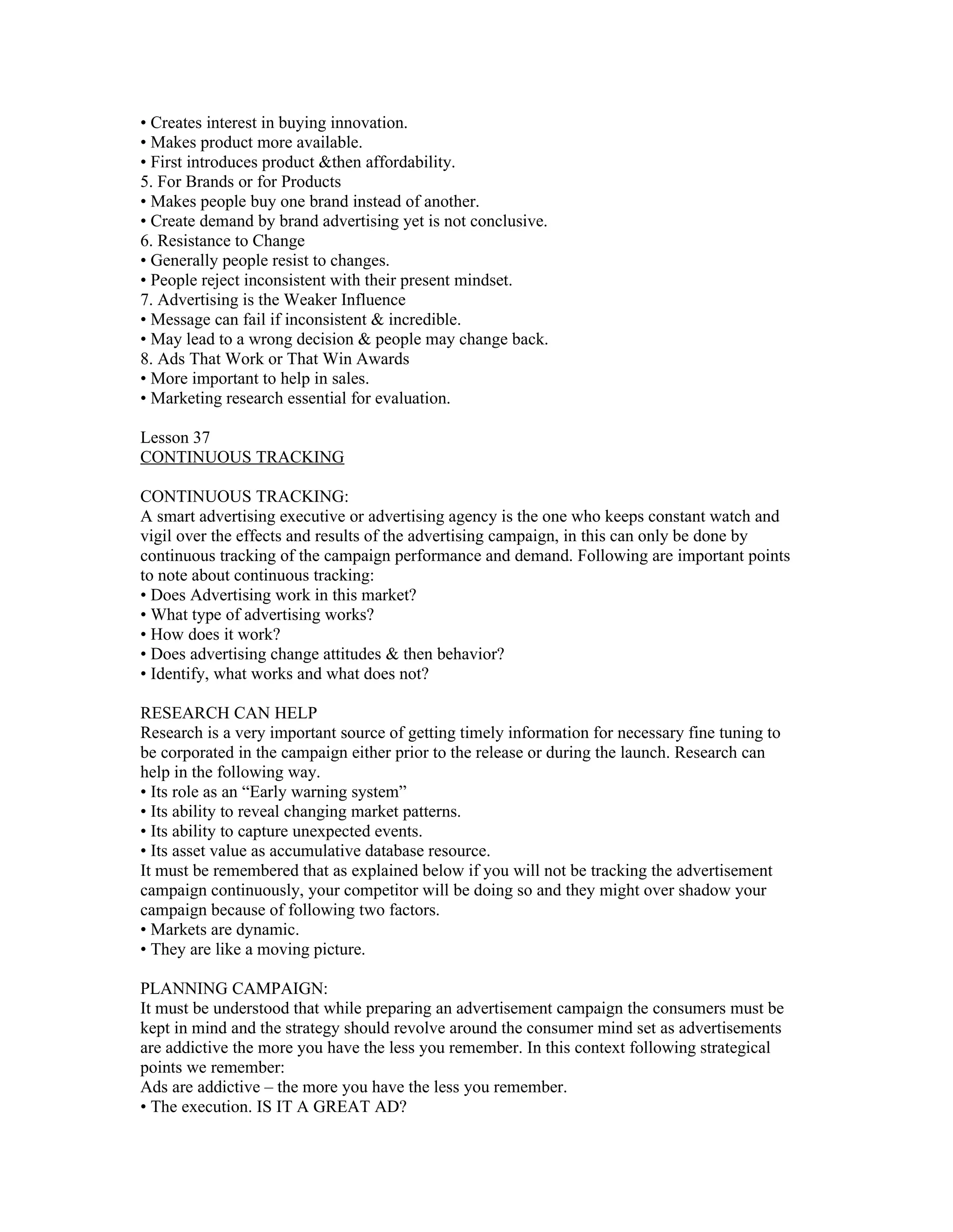 • Creates interest in buying innovation.
• Makes product more available.
• First introduces product &then affordability.
5. For Brands or for Products
• Makes people buy one brand instead of another.
• Create demand by brand advertising yet is not conclusive.
6. Resistance to Change
• Generally people resist to changes.
• People reject inconsistent with their present mindset.
7. Advertising is the Weaker Influence
• Message can fail if inconsistent & incredible.
• May lead to a wrong decision & people may change back.
8. Ads That Work or That Win Awards
• More important to help in sales.
• Marketing research essential for evaluation.

Lesson 37
CONTINUOUS TRACKING

CONTINUOUS TRACKING:
A smart advertising executive or advertising agency is the one who keeps constant watch and
vigil over the effects and results of the advertising campaign, in this can only be done by
continuous tracking of the campaign performance and demand. Following are important points
to note about continuous tracking:
• Does Advertising work in this market?
• What type of advertising works?
• How does it work?
• Does advertising change attitudes & then behavior?
• Identify, what works and what does not?

RESEARCH CAN HELP
Research is a very important source of getting timely information for necessary fine tuning to
be corporated in the campaign either prior to the release or during the launch. Research can
help in the following way.
• Its role as an “Early warning system”
• Its ability to reveal changing market patterns.
• Its ability to capture unexpected events.
• Its asset value as accumulative database resource.
It must be remembered that as explained below if you will not be tracking the advertisement
campaign continuously, your competitor will be doing so and they might over shadow your
campaign because of following two factors.
• Markets are dynamic.
• They are like a moving picture.

PLANNING CAMPAIGN:
It must be understood that while preparing an advertisement campaign the consumers must be
kept in mind and the strategy should revolve around the consumer mind set as advertisements
are addictive the more you have the less you remember. In this context following strategical
points we remember:
Ads are addictive – the more you have the less you remember.
• The execution. IS IT A GREAT AD?
 