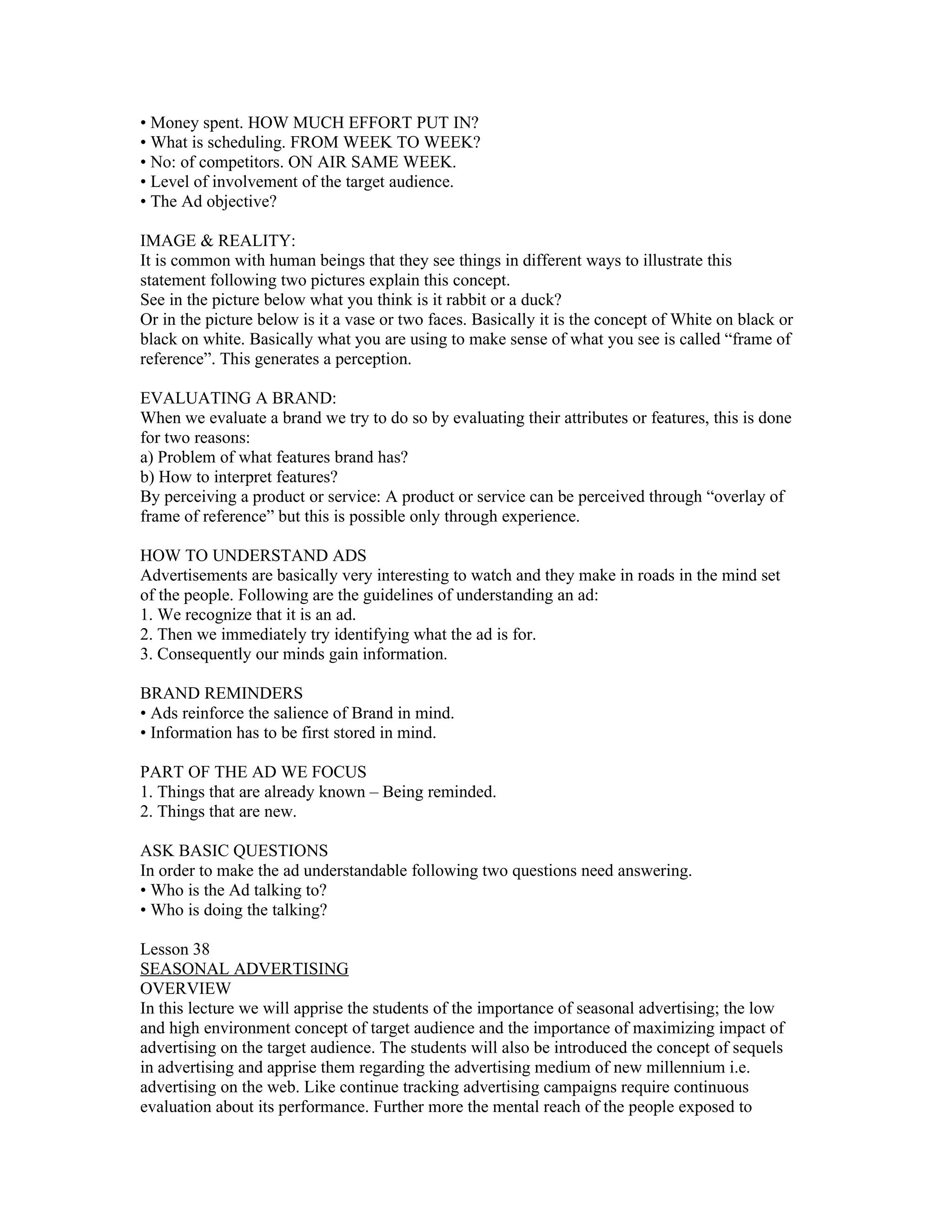 • Money spent. HOW MUCH EFFORT PUT IN?
• What is scheduling. FROM WEEK TO WEEK?
• No: of competitors. ON AIR SAME WEEK.
• Level of involvement of the target audience.
• The Ad objective?

IMAGE & REALITY:
It is common with human beings that they see things in different ways to illustrate this
statement following two pictures explain this concept.
See in the picture below what you think is it rabbit or a duck?
Or in the picture below is it a vase or two faces. Basically it is the concept of White on black or
black on white. Basically what you are using to make sense of what you see is called “frame of
reference”. This generates a perception.

EVALUATING A BRAND:
When we evaluate a brand we try to do so by evaluating their attributes or features, this is done
for two reasons:
a) Problem of what features brand has?
b) How to interpret features?
By perceiving a product or service: A product or service can be perceived through “overlay of
frame of reference” but this is possible only through experience.

HOW TO UNDERSTAND ADS
Advertisements are basically very interesting to watch and they make in roads in the mind set
of the people. Following are the guidelines of understanding an ad:
1. We recognize that it is an ad.
2. Then we immediately try identifying what the ad is for.
3. Consequently our minds gain information.

BRAND REMINDERS
• Ads reinforce the salience of Brand in mind.
• Information has to be first stored in mind.

PART OF THE AD WE FOCUS
1. Things that are already known – Being reminded.
2. Things that are new.

ASK BASIC QUESTIONS
In order to make the ad understandable following two questions need answering.
• Who is the Ad talking to?
• Who is doing the talking?

Lesson 38
SEASONAL ADVERTISING
OVERVIEW
In this lecture we will apprise the students of the importance of seasonal advertising; the low
and high environment concept of target audience and the importance of maximizing impact of
advertising on the target audience. The students will also be introduced the concept of sequels
in advertising and apprise them regarding the advertising medium of new millennium i.e.
advertising on the web. Like continue tracking advertising campaigns require continuous
evaluation about its performance. Further more the mental reach of the people exposed to
 