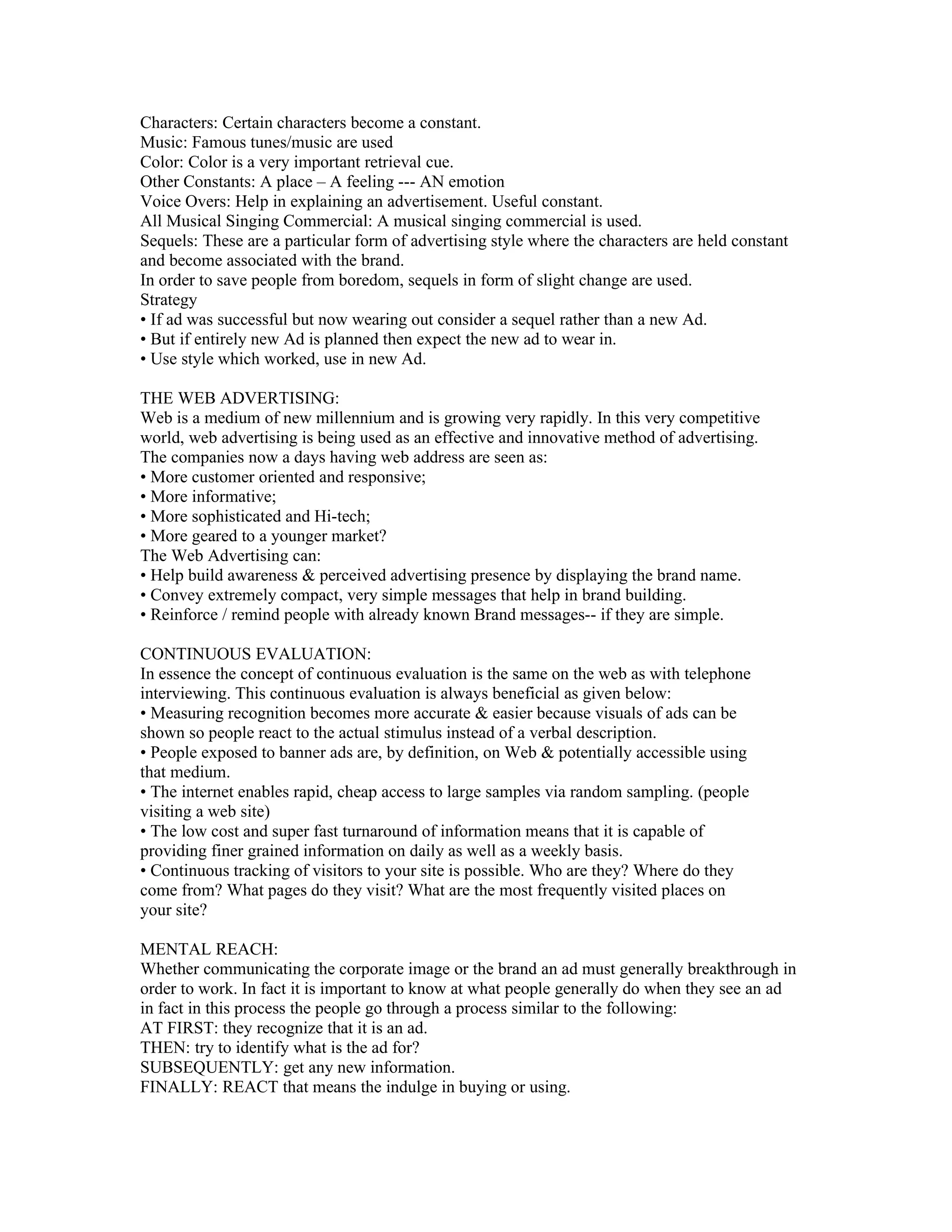 Characters: Certain characters become a constant.
Music: Famous tunes/music are used
Color: Color is a very important retrieval cue.
Other Constants: A place – A feeling --- AN emotion
Voice Overs: Help in explaining an advertisement. Useful constant.
All Musical Singing Commercial: A musical singing commercial is used.
Sequels: These are a particular form of advertising style where the characters are held constant
and become associated with the brand.
In order to save people from boredom, sequels in form of slight change are used.
Strategy
• If ad was successful but now wearing out consider a sequel rather than a new Ad.
• But if entirely new Ad is planned then expect the new ad to wear in.
• Use style which worked, use in new Ad.

THE WEB ADVERTISING:
Web is a medium of new millennium and is growing very rapidly. In this very competitive
world, web advertising is being used as an effective and innovative method of advertising.
The companies now a days having web address are seen as:
• More customer oriented and responsive;
• More informative;
• More sophisticated and Hi-tech;
• More geared to a younger market?
The Web Advertising can:
• Help build awareness & perceived advertising presence by displaying the brand name.
• Convey extremely compact, very simple messages that help in brand building.
• Reinforce / remind people with already known Brand messages-- if they are simple.

CONTINUOUS EVALUATION:
In essence the concept of continuous evaluation is the same on the web as with telephone
interviewing. This continuous evaluation is always beneficial as given below:
• Measuring recognition becomes more accurate & easier because visuals of ads can be
shown so people react to the actual stimulus instead of a verbal description.
• People exposed to banner ads are, by definition, on Web & potentially accessible using
that medium.
• The internet enables rapid, cheap access to large samples via random sampling. (people
visiting a web site)
• The low cost and super fast turnaround of information means that it is capable of
providing finer grained information on daily as well as a weekly basis.
• Continuous tracking of visitors to your site is possible. Who are they? Where do they
come from? What pages do they visit? What are the most frequently visited places on
your site?

MENTAL REACH:
Whether communicating the corporate image or the brand an ad must generally breakthrough in
order to work. In fact it is important to know at what people generally do when they see an ad
in fact in this process the people go through a process similar to the following:
AT FIRST: they recognize that it is an ad.
THEN: try to identify what is the ad for?
SUBSEQUENTLY: get any new information.
FINALLY: REACT that means the indulge in buying or using.
 