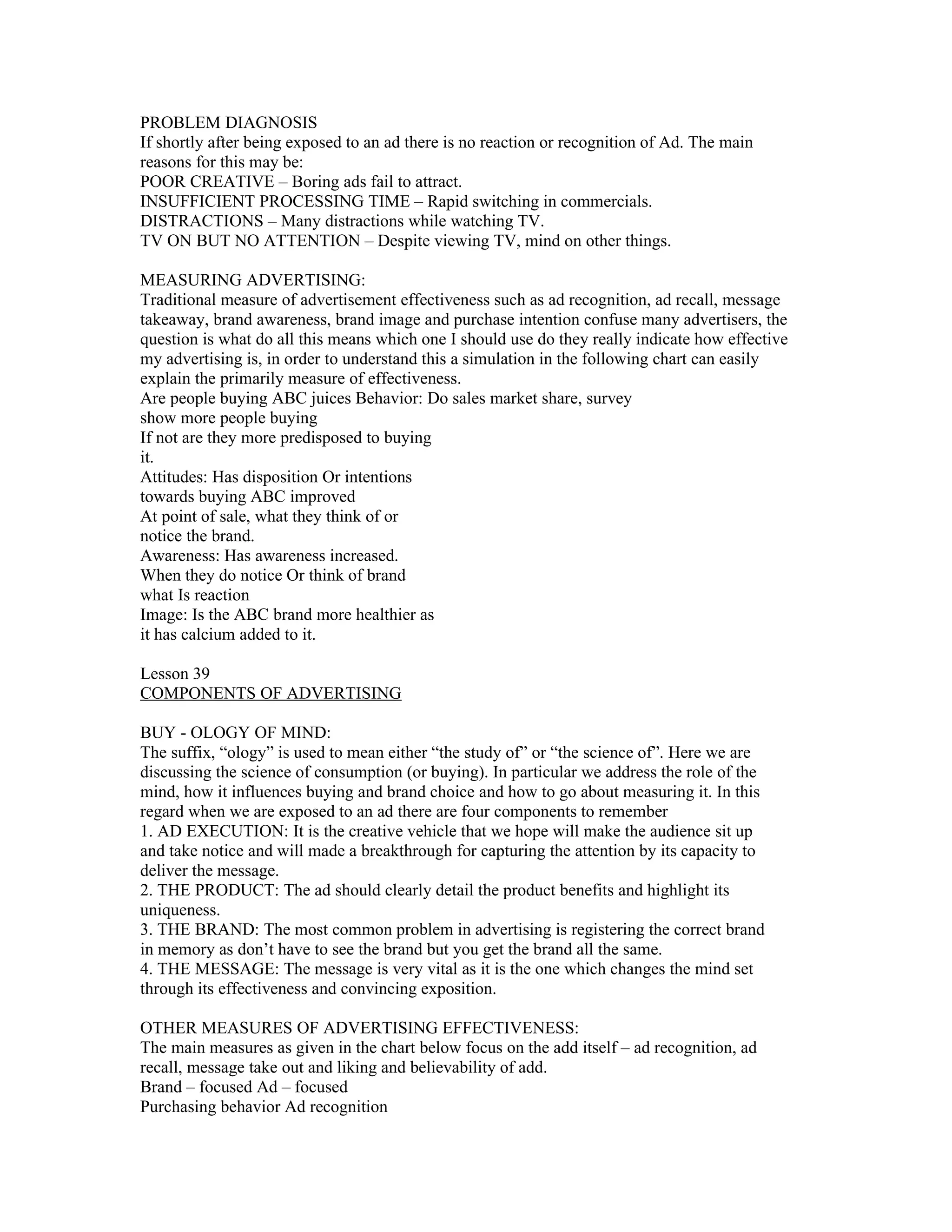PROBLEM DIAGNOSIS
If shortly after being exposed to an ad there is no reaction or recognition of Ad. The main
reasons for this may be:
POOR CREATIVE – Boring ads fail to attract.
INSUFFICIENT PROCESSING TIME – Rapid switching in commercials.
DISTRACTIONS – Many distractions while watching TV.
TV ON BUT NO ATTENTION – Despite viewing TV, mind on other things.

MEASURING ADVERTISING:
Traditional measure of advertisement effectiveness such as ad recognition, ad recall, message
takeaway, brand awareness, brand image and purchase intention confuse many advertisers, the
question is what do all this means which one I should use do they really indicate how effective
my advertising is, in order to understand this a simulation in the following chart can easily
explain the primarily measure of effectiveness.
Are people buying ABC juices Behavior: Do sales market share, survey
show more people buying
If not are they more predisposed to buying
it.
Attitudes: Has disposition Or intentions
towards buying ABC improved
At point of sale, what they think of or
notice the brand.
Awareness: Has awareness increased.
When they do notice Or think of brand
what Is reaction
Image: Is the ABC brand more healthier as
it has calcium added to it.

Lesson 39
COMPONENTS OF ADVERTISING

BUY - OLOGY OF MIND:
The suffix, “ology” is used to mean either “the study of” or “the science of”. Here we are
discussing the science of consumption (or buying). In particular we address the role of the
mind, how it influences buying and brand choice and how to go about measuring it. In this
regard when we are exposed to an ad there are four components to remember
1. AD EXECUTION: It is the creative vehicle that we hope will make the audience sit up
and take notice and will made a breakthrough for capturing the attention by its capacity to
deliver the message.
2. THE PRODUCT: The ad should clearly detail the product benefits and highlight its
uniqueness.
3. THE BRAND: The most common problem in advertising is registering the correct brand
in memory as don’t have to see the brand but you get the brand all the same.
4. THE MESSAGE: The message is very vital as it is the one which changes the mind set
through its effectiveness and convincing exposition.

OTHER MEASURES OF ADVERTISING EFFECTIVENESS:
The main measures as given in the chart below focus on the add itself – ad recognition, ad
recall, message take out and liking and believability of add.
Brand – focused Ad – focused
Purchasing behavior Ad recognition
 