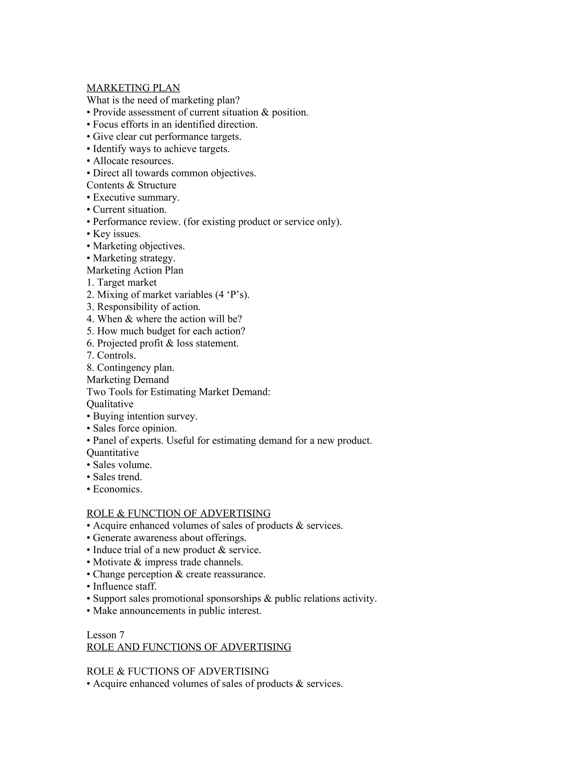 MARKETING PLAN
What is the need of marketing plan?
• Provide assessment of current situation & position.
• Focus efforts in an identified direction.
• Give clear cut performance targets.
• Identify ways to achieve targets.
• Allocate resources.
• Direct all towards common objectives.
Contents & Structure
• Executive summary.
• Current situation.
• Performance review. (for existing product or service only).
• Key issues.
• Marketing objectives.
• Marketing strategy.
Marketing Action Plan
1. Target market
2. Mixing of market variables (4 ‘P’s).
3. Responsibility of action.
4. When & where the action will be?
5. How much budget for each action?
6. Projected profit & loss statement.
7. Controls.
8. Contingency plan.
Marketing Demand
Two Tools for Estimating Market Demand:
Qualitative
• Buying intention survey.
• Sales force opinion.
• Panel of experts. Useful for estimating demand for a new product.
Quantitative
• Sales volume.
• Sales trend.
• Economics.

ROLE & FUNCTION OF ADVERTISING
• Acquire enhanced volumes of sales of products & services.
• Generate awareness about offerings.
• Induce trial of a new product & service.
• Motivate & impress trade channels.
• Change perception & create reassurance.
• Influence staff.
• Support sales promotional sponsorships & public relations activity.
• Make announcements in public interest.

Lesson 7
ROLE AND FUNCTIONS OF ADVERTISING

ROLE & FUCTIONS OF ADVERTISING
• Acquire enhanced volumes of sales of products & services.
 