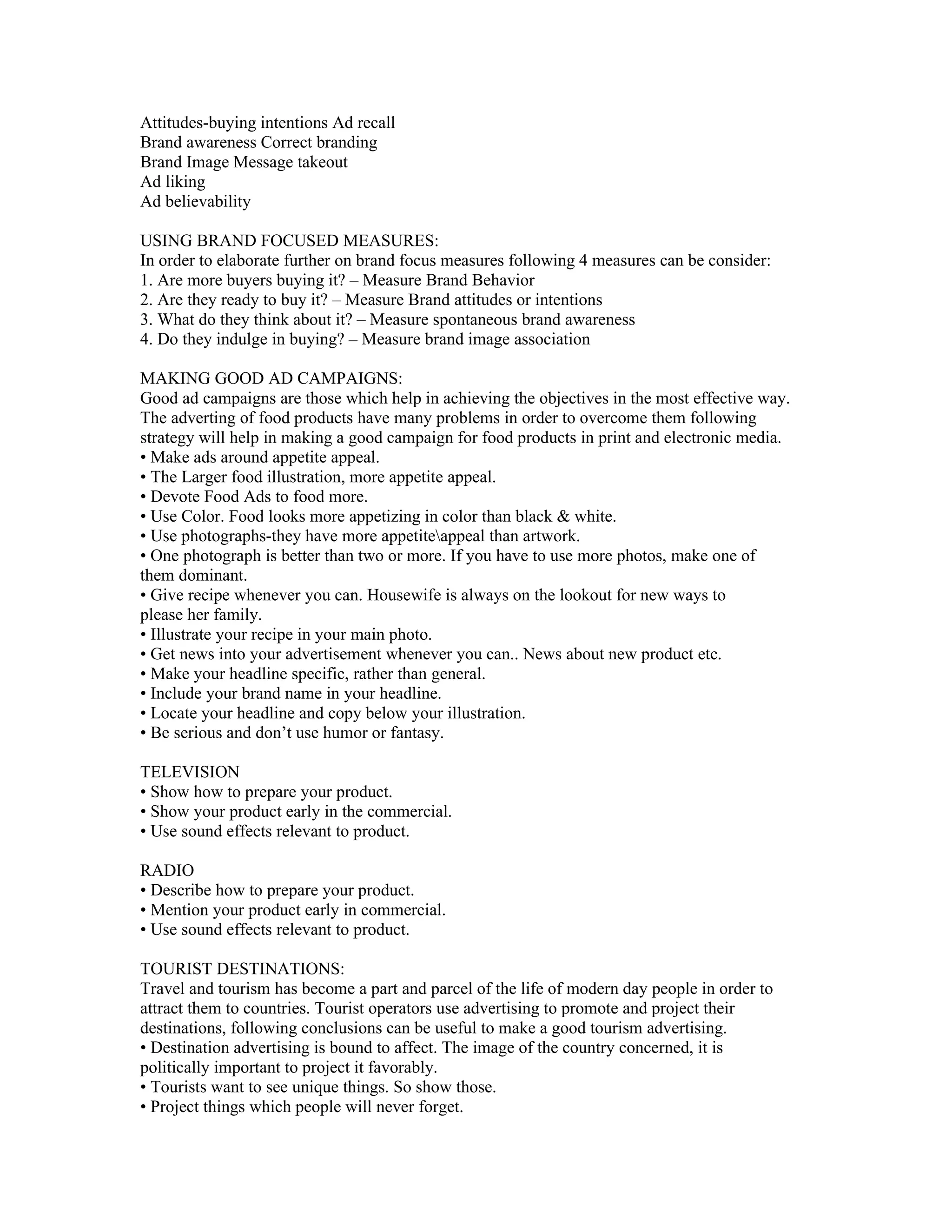 Attitudes-buying intentions Ad recall
Brand awareness Correct branding
Brand Image Message takeout
Ad liking
Ad believability

USING BRAND FOCUSED MEASURES:
In order to elaborate further on brand focus measures following 4 measures can be consider:
1. Are more buyers buying it? – Measure Brand Behavior
2. Are they ready to buy it? – Measure Brand attitudes or intentions
3. What do they think about it? – Measure spontaneous brand awareness
4. Do they indulge in buying? – Measure brand image association

MAKING GOOD AD CAMPAIGNS:
Good ad campaigns are those which help in achieving the objectives in the most effective way.
The adverting of food products have many problems in order to overcome them following
strategy will help in making a good campaign for food products in print and electronic media.
• Make ads around appetite appeal.
• The Larger food illustration, more appetite appeal.
• Devote Food Ads to food more.
• Use Color. Food looks more appetizing in color than black & white.
• Use photographs-they have more appetiteappeal than artwork.
• One photograph is better than two or more. If you have to use more photos, make one of
them dominant.
• Give recipe whenever you can. Housewife is always on the lookout for new ways to
please her family.
• Illustrate your recipe in your main photo.
• Get news into your advertisement whenever you can.. News about new product etc.
• Make your headline specific, rather than general.
• Include your brand name in your headline.
• Locate your headline and copy below your illustration.
• Be serious and don’t use humor or fantasy.

TELEVISION
• Show how to prepare your product.
• Show your product early in the commercial.
• Use sound effects relevant to product.

RADIO
• Describe how to prepare your product.
• Mention your product early in commercial.
• Use sound effects relevant to product.

TOURIST DESTINATIONS:
Travel and tourism has become a part and parcel of the life of modern day people in order to
attract them to countries. Tourist operators use advertising to promote and project their
destinations, following conclusions can be useful to make a good tourism advertising.
• Destination advertising is bound to affect. The image of the country concerned, it is
politically important to project it favorably.
• Tourists want to see unique things. So show those.
• Project things which people will never forget.
 