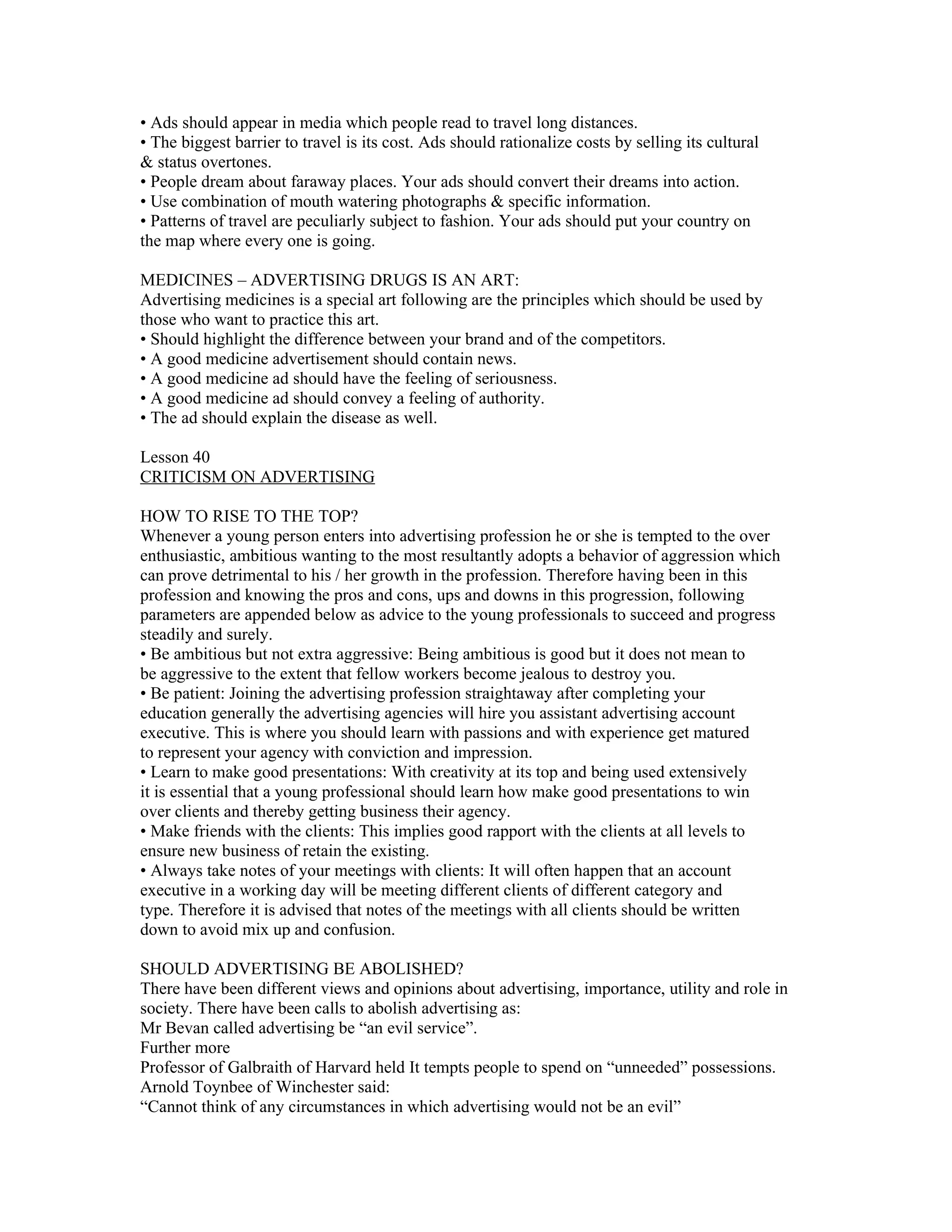 • Ads should appear in media which people read to travel long distances.
• The biggest barrier to travel is its cost. Ads should rationalize costs by selling its cultural
& status overtones.
• People dream about faraway places. Your ads should convert their dreams into action.
• Use combination of mouth watering photographs & specific information.
• Patterns of travel are peculiarly subject to fashion. Your ads should put your country on
the map where every one is going.

MEDICINES – ADVERTISING DRUGS IS AN ART:
Advertising medicines is a special art following are the principles which should be used by
those who want to practice this art.
• Should highlight the difference between your brand and of the competitors.
• A good medicine advertisement should contain news.
• A good medicine ad should have the feeling of seriousness.
• A good medicine ad should convey a feeling of authority.
• The ad should explain the disease as well.

Lesson 40
CRITICISM ON ADVERTISING

HOW TO RISE TO THE TOP?
Whenever a young person enters into advertising profession he or she is tempted to the over
enthusiastic, ambitious wanting to the most resultantly adopts a behavior of aggression which
can prove detrimental to his / her growth in the profession. Therefore having been in this
profession and knowing the pros and cons, ups and downs in this progression, following
parameters are appended below as advice to the young professionals to succeed and progress
steadily and surely.
• Be ambitious but not extra aggressive: Being ambitious is good but it does not mean to
be aggressive to the extent that fellow workers become jealous to destroy you.
• Be patient: Joining the advertising profession straightaway after completing your
education generally the advertising agencies will hire you assistant advertising account
executive. This is where you should learn with passions and with experience get matured
to represent your agency with conviction and impression.
• Learn to make good presentations: With creativity at its top and being used extensively
it is essential that a young professional should learn how make good presentations to win
over clients and thereby getting business their agency.
• Make friends with the clients: This implies good rapport with the clients at all levels to
ensure new business of retain the existing.
• Always take notes of your meetings with clients: It will often happen that an account
executive in a working day will be meeting different clients of different category and
type. Therefore it is advised that notes of the meetings with all clients should be written
down to avoid mix up and confusion.

SHOULD ADVERTISING BE ABOLISHED?
There have been different views and opinions about advertising, importance, utility and role in
society. There have been calls to abolish advertising as:
Mr Bevan called advertising be “an evil service”.
Further more
Professor of Galbraith of Harvard held It tempts people to spend on “unneeded” possessions.
Arnold Toynbee of Winchester said:
“Cannot think of any circumstances in which advertising would not be an evil”
 