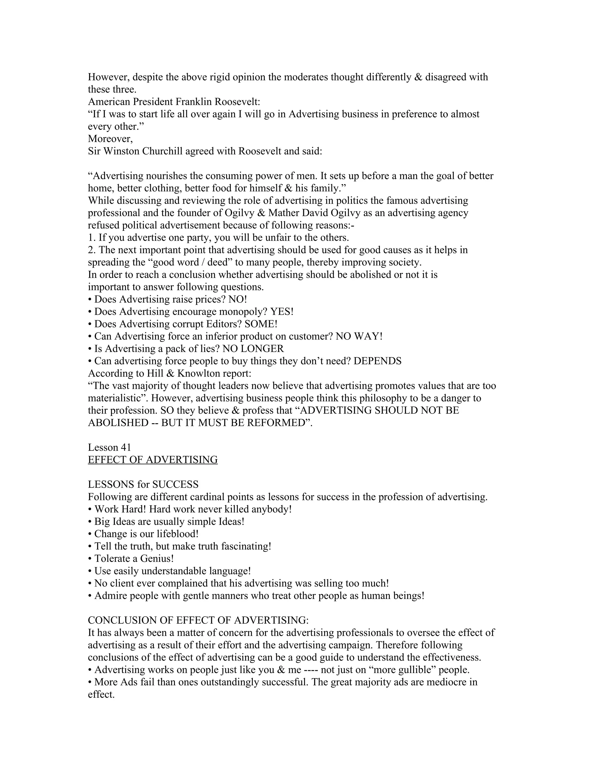 However, despite the above rigid opinion the moderates thought differently & disagreed with
these three.
American President Franklin Roosevelt:
“If I was to start life all over again I will go in Advertising business in preference to almost
every other.”
Moreover,
Sir Winston Churchill agreed with Roosevelt and said:

“Advertising nourishes the consuming power of men. It sets up before a man the goal of better
home, better clothing, better food for himself & his family.”
While discussing and reviewing the role of advertising in politics the famous advertising
professional and the founder of Ogilvy & Mather David Ogilvy as an advertising agency
refused political advertisement because of following reasons:-
1. If you advertise one party, you will be unfair to the others.
2. The next important point that advertising should be used for good causes as it helps in
spreading the “good word / deed” to many people, thereby improving society.
In order to reach a conclusion whether advertising should be abolished or not it is
important to answer following questions.
• Does Advertising raise prices? NO!
• Does Advertising encourage monopoly? YES!
• Does Advertising corrupt Editors? SOME!
• Can Advertising force an inferior product on customer? NO WAY!
• Is Advertising a pack of lies? NO LONGER
• Can advertising force people to buy things they don’t need? DEPENDS
According to Hill & Knowlton report:
“The vast majority of thought leaders now believe that advertising promotes values that are too
materialistic”. However, advertising business people think this philosophy to be a danger to
their profession. SO they believe & profess that “ADVERTISING SHOULD NOT BE
ABOLISHED -- BUT IT MUST BE REFORMED”.

Lesson 41
EFFECT OF ADVERTISING

LESSONS for SUCCESS
Following are different cardinal points as lessons for success in the profession of advertising.
• Work Hard! Hard work never killed anybody!
• Big Ideas are usually simple Ideas!
• Change is our lifeblood!
• Tell the truth, but make truth fascinating!
• Tolerate a Genius!
• Use easily understandable language!
• No client ever complained that his advertising was selling too much!
• Admire people with gentle manners who treat other people as human beings!

CONCLUSION OF EFFECT OF ADVERTISING:
It has always been a matter of concern for the advertising professionals to oversee the effect of
advertising as a result of their effort and the advertising campaign. Therefore following
conclusions of the effect of advertising can be a good guide to understand the effectiveness.
• Advertising works on people just like you & me ---- not just on “more gullible” people.
• More Ads fail than ones outstandingly successful. The great majority ads are mediocre in
effect.
 