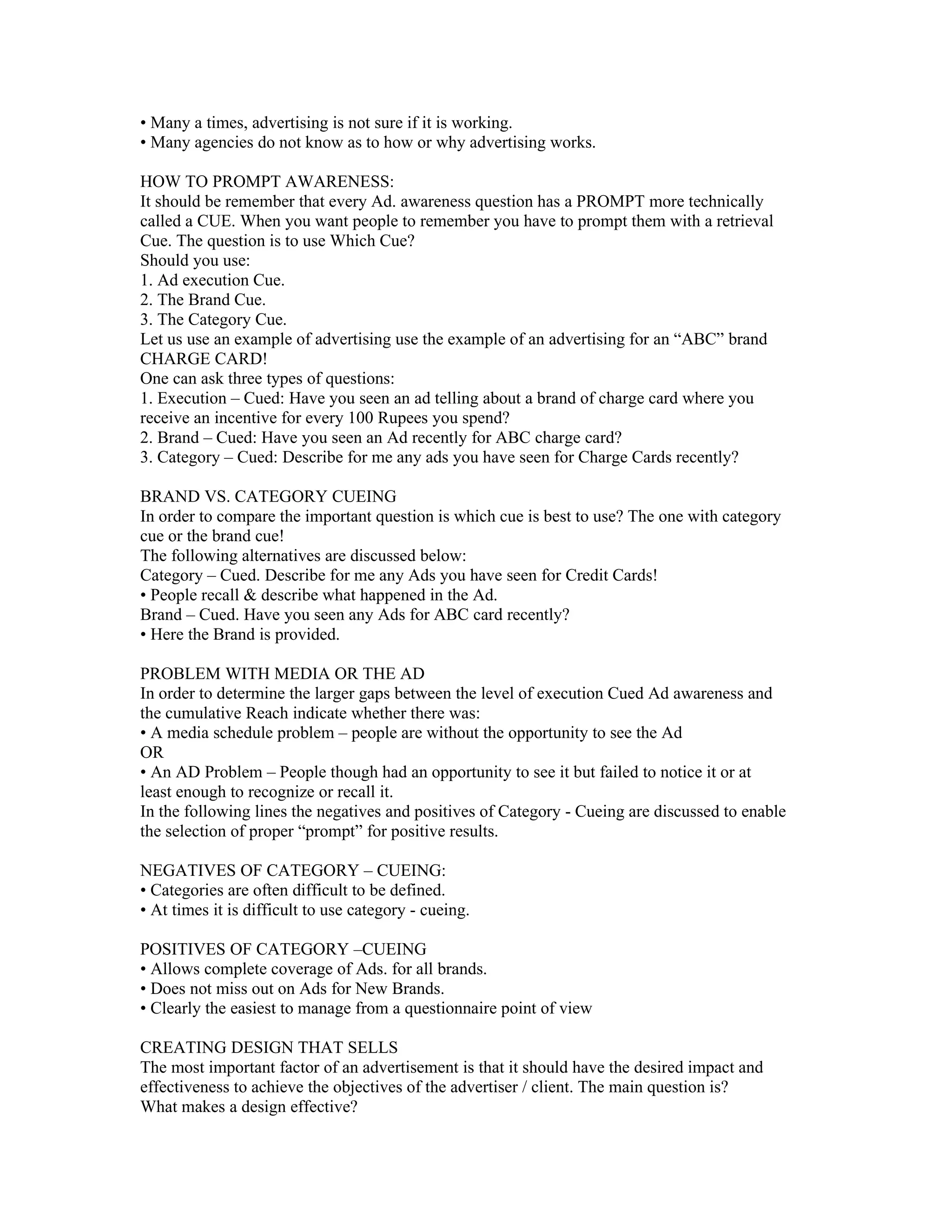 • Many a times, advertising is not sure if it is working.
• Many agencies do not know as to how or why advertising works.

HOW TO PROMPT AWARENESS:
It should be remember that every Ad. awareness question has a PROMPT more technically
called a CUE. When you want people to remember you have to prompt them with a retrieval
Cue. The question is to use Which Cue?
Should you use:
1. Ad execution Cue.
2. The Brand Cue.
3. The Category Cue.
Let us use an example of advertising use the example of an advertising for an “ABC” brand
CHARGE CARD!
One can ask three types of questions:
1. Execution – Cued: Have you seen an ad telling about a brand of charge card where you
receive an incentive for every 100 Rupees you spend?
2. Brand – Cued: Have you seen an Ad recently for ABC charge card?
3. Category – Cued: Describe for me any ads you have seen for Charge Cards recently?

BRAND VS. CATEGORY CUEING
In order to compare the important question is which cue is best to use? The one with category
cue or the brand cue!
The following alternatives are discussed below:
Category – Cued. Describe for me any Ads you have seen for Credit Cards!
• People recall & describe what happened in the Ad.
Brand – Cued. Have you seen any Ads for ABC card recently?
• Here the Brand is provided.

PROBLEM WITH MEDIA OR THE AD
In order to determine the larger gaps between the level of execution Cued Ad awareness and
the cumulative Reach indicate whether there was:
• A media schedule problem – people are without the opportunity to see the Ad
OR
• An AD Problem – People though had an opportunity to see it but failed to notice it or at
least enough to recognize or recall it.
In the following lines the negatives and positives of Category - Cueing are discussed to enable
the selection of proper “prompt” for positive results.

NEGATIVES OF CATEGORY – CUEING:
• Categories are often difficult to be defined.
• At times it is difficult to use category - cueing.

POSITIVES OF CATEGORY –CUEING
• Allows complete coverage of Ads. for all brands.
• Does not miss out on Ads for New Brands.
• Clearly the easiest to manage from a questionnaire point of view

CREATING DESIGN THAT SELLS
The most important factor of an advertisement is that it should have the desired impact and
effectiveness to achieve the objectives of the advertiser / client. The main question is?
What makes a design effective?
 