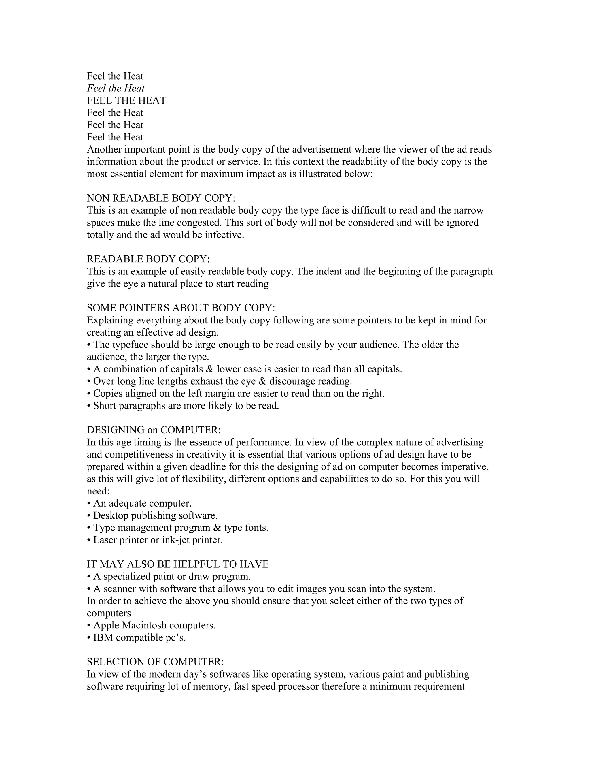 Feel the Heat
Feel the Heat
FEEL THE HEAT
Feel the Heat
Feel the Heat
Feel the Heat
Another important point is the body copy of the advertisement where the viewer of the ad reads
information about the product or service. In this context the readability of the body copy is the
most essential element for maximum impact as is illustrated below:

NON READABLE BODY COPY:
This is an example of non readable body copy the type face is difficult to read and the narrow
spaces make the line congested. This sort of body will not be considered and will be ignored
totally and the ad would be infective.

READABLE BODY COPY:
This is an example of easily readable body copy. The indent and the beginning of the paragraph
give the eye a natural place to start reading

SOME POINTERS ABOUT BODY COPY:
Explaining everything about the body copy following are some pointers to be kept in mind for
creating an effective ad design.
• The typeface should be large enough to be read easily by your audience. The older the
audience, the larger the type.
• A combination of capitals & lower case is easier to read than all capitals.
• Over long line lengths exhaust the eye & discourage reading.
• Copies aligned on the left margin are easier to read than on the right.
• Short paragraphs are more likely to be read.

DESIGNING on COMPUTER:
In this age timing is the essence of performance. In view of the complex nature of advertising
and competitiveness in creativity it is essential that various options of ad design have to be
prepared within a given deadline for this the designing of ad on computer becomes imperative,
as this will give lot of flexibility, different options and capabilities to do so. For this you will
need:
• An adequate computer.
• Desktop publishing software.
• Type management program & type fonts.
• Laser printer or ink-jet printer.

IT MAY ALSO BE HELPFUL TO HAVE
• A specialized paint or draw program.
• A scanner with software that allows you to edit images you scan into the system.
In order to achieve the above you should ensure that you select either of the two types of
computers
• Apple Macintosh computers.
• IBM compatible pc’s.

SELECTION OF COMPUTER:
In view of the modern day’s softwares like operating system, various paint and publishing
software requiring lot of memory, fast speed processor therefore a minimum requirement
 
