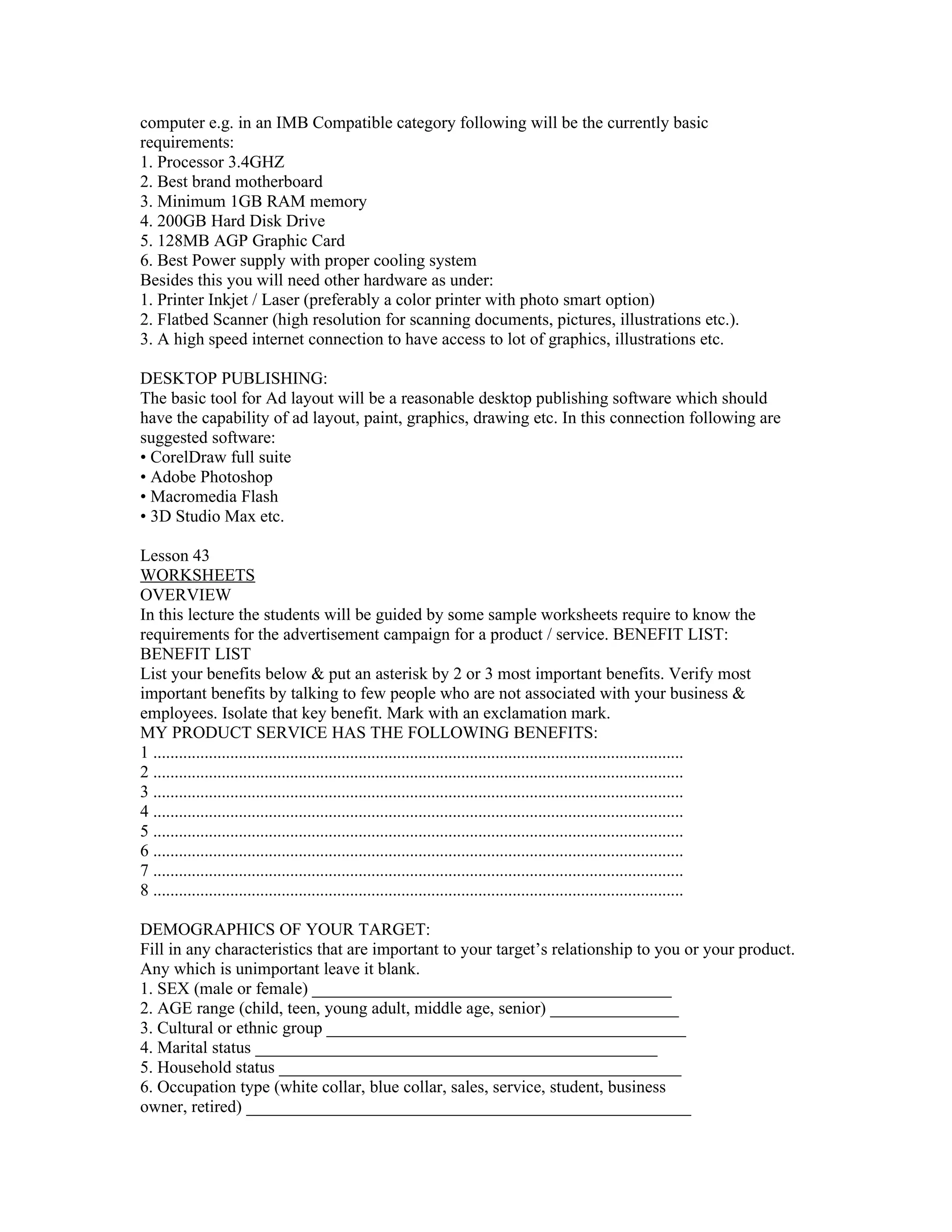 computer e.g. in an IMB Compatible category following will be the currently basic
requirements:
1. Processor 3.4GHZ
2. Best brand motherboard
3. Minimum 1GB RAM memory
4. 200GB Hard Disk Drive
5. 128MB AGP Graphic Card
6. Best Power supply with proper cooling system
Besides this you will need other hardware as under:
1. Printer Inkjet / Laser (preferably a color printer with photo smart option)
2. Flatbed Scanner (high resolution for scanning documents, pictures, illustrations etc.).
3. A high speed internet connection to have access to lot of graphics, illustrations etc.

DESKTOP PUBLISHING:
The basic tool for Ad layout will be a reasonable desktop publishing software which should
have the capability of ad layout, paint, graphics, drawing etc. In this connection following are
suggested software:
• CorelDraw full suite
• Adobe Photoshop
• Macromedia Flash
• 3D Studio Max etc.

Lesson 43
WORKSHEETS
OVERVIEW
In this lecture the students will be guided by some sample worksheets require to know the
requirements for the advertisement campaign for a product / service. BENEFIT LIST:
BENEFIT LIST
List your benefits below & put an asterisk by 2 or 3 most important benefits. Verify most
important benefits by talking to few people who are not associated with your business &
employees. Isolate that key benefit. Mark with an exclamation mark.
MY PRODUCT SERVICE HAS THE FOLLOWING BENEFITS:
1 ............................................................................................................................
2 ............................................................................................................................
3 ............................................................................................................................
4 ............................................................................................................................
5 ............................................................................................................................
6 ............................................................................................................................
7 ............................................................................................................................
8 ............................................................................................................................

DEMOGRAPHICS OF YOUR TARGET:
Fill in any characteristics that are important to your target’s relationship to you or your product.
Any which is unimportant leave it blank.
1. SEX (male or female) __________________________________________
2. AGE range (child, teen, young adult, middle age, senior) _______________
3. Cultural or ethnic group __________________________________________
4. Marital status _______________________________________________
5. Household status _______________________________________________
6. Occupation type (white collar, blue collar, sales, service, student, business
owner, retired) ____________________________________________________
 