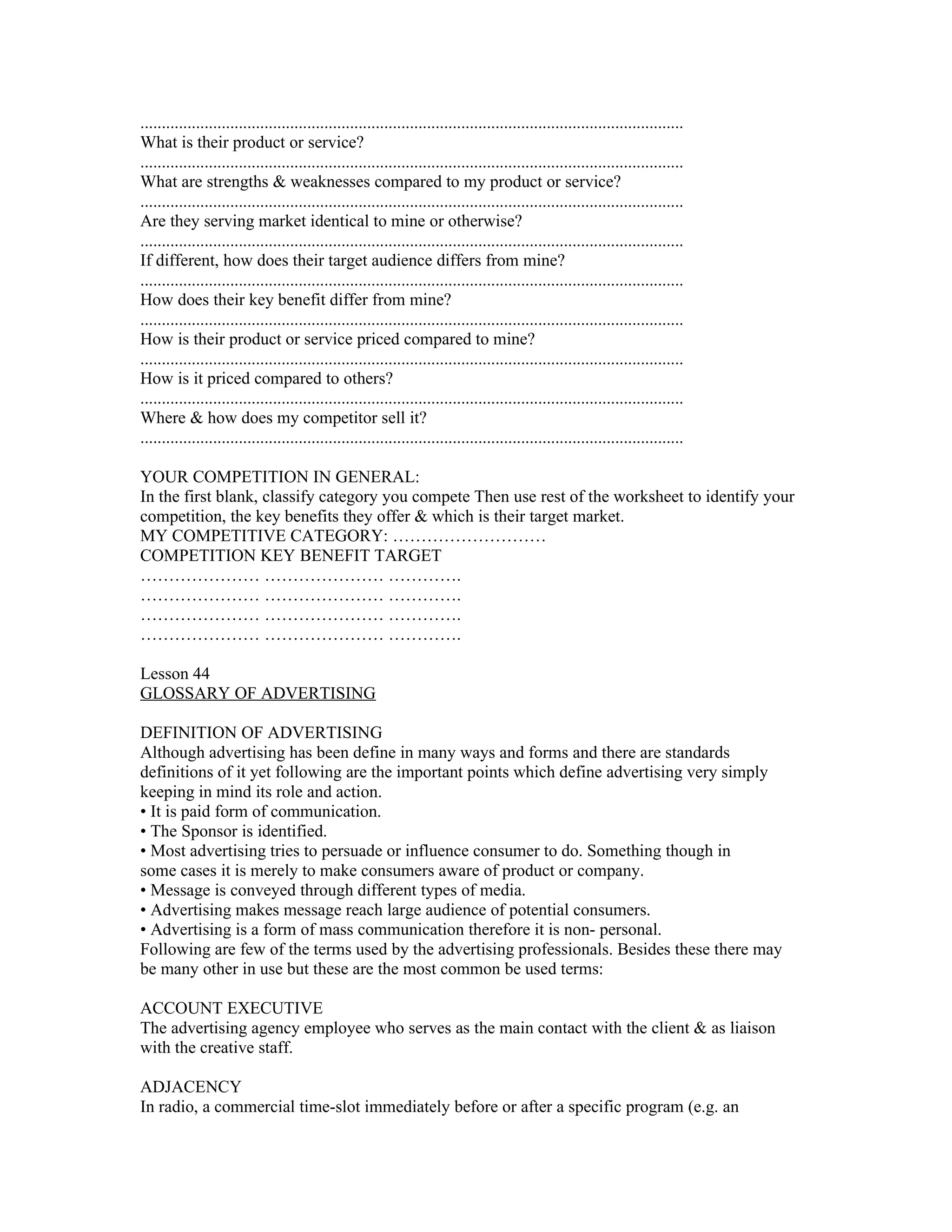 ...............................................................................................................................
What is their product or service?
...............................................................................................................................
What are strengths & weaknesses compared to my product or service?
...............................................................................................................................
Are they serving market identical to mine or otherwise?
...............................................................................................................................
If different, how does their target audience differs from mine?
...............................................................................................................................
How does their key benefit differ from mine?
...............................................................................................................................
How is their product or service priced compared to mine?
...............................................................................................................................
How is it priced compared to others?
...............................................................................................................................
Where & how does my competitor sell it?
...............................................................................................................................

YOUR COMPETITION IN GENERAL:
In the first blank, classify category you compete Then use rest of the worksheet to identify your
competition, the key benefits they offer & which is their target market.
MY COMPETITIVE CATEGORY: ………………………
COMPETITION KEY BENEFIT TARGET
………………… ………………… ………….
………………… ………………… ………….
………………… ………………… ………….
………………… ………………… ………….

Lesson 44
GLOSSARY OF ADVERTISING

DEFINITION OF ADVERTISING
Although advertising has been define in many ways and forms and there are standards
definitions of it yet following are the important points which define advertising very simply
keeping in mind its role and action.
• It is paid form of communication.
• The Sponsor is identified.
• Most advertising tries to persuade or influence consumer to do. Something though in
some cases it is merely to make consumers aware of product or company.
• Message is conveyed through different types of media.
• Advertising makes message reach large audience of potential consumers.
• Advertising is a form of mass communication therefore it is non- personal.
Following are few of the terms used by the advertising professionals. Besides these there may
be many other in use but these are the most common be used terms:

ACCOUNT EXECUTIVE
The advertising agency employee who serves as the main contact with the client & as liaison
with the creative staff.

ADJACENCY
In radio, a commercial time-slot immediately before or after a specific program (e.g. an
 