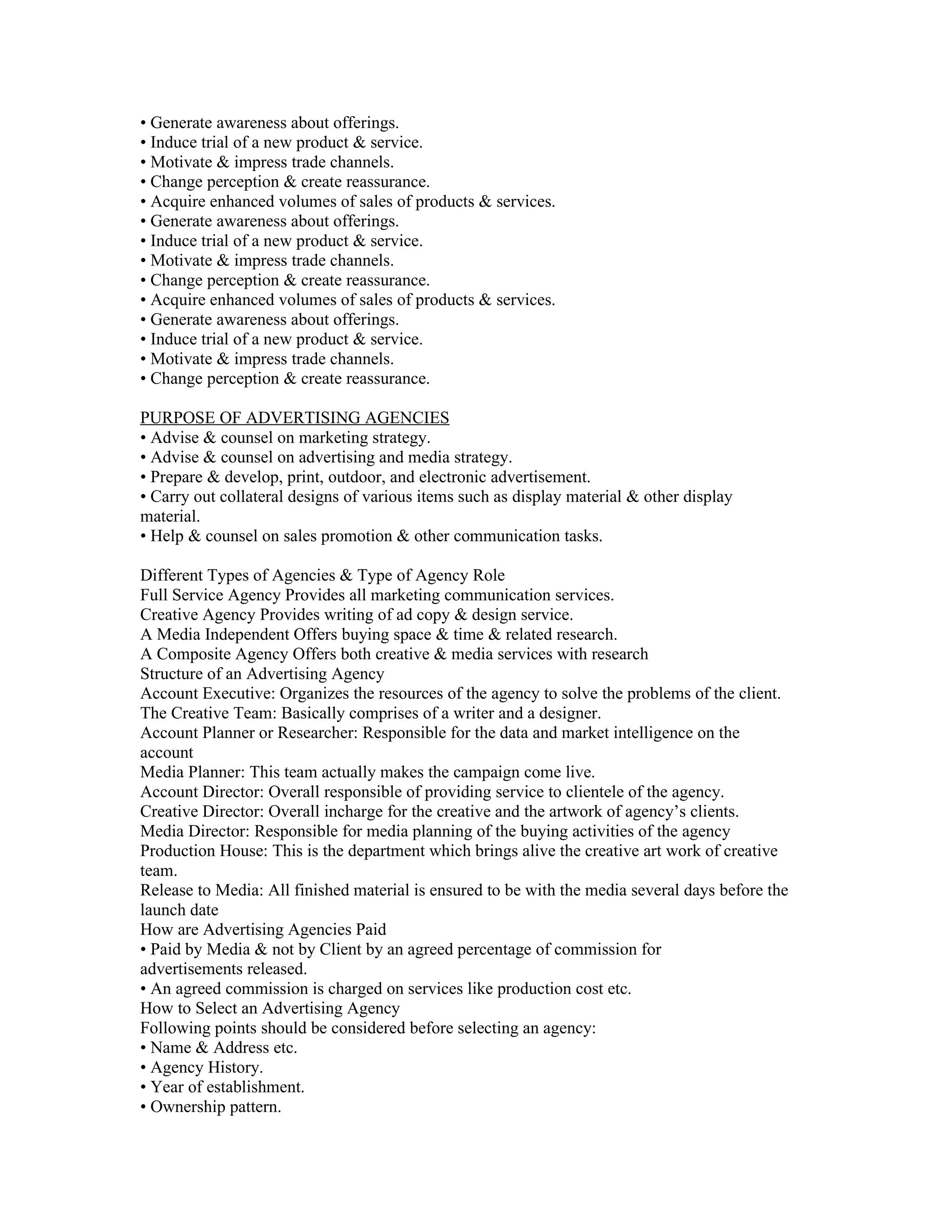 • Generate awareness about offerings.
• Induce trial of a new product & service.
• Motivate & impress trade channels.
• Change perception & create reassurance.
• Acquire enhanced volumes of sales of products & services.
• Generate awareness about offerings.
• Induce trial of a new product & service.
• Motivate & impress trade channels.
• Change perception & create reassurance.
• Acquire enhanced volumes of sales of products & services.
• Generate awareness about offerings.
• Induce trial of a new product & service.
• Motivate & impress trade channels.
• Change perception & create reassurance.

PURPOSE OF ADVERTISING AGENCIES
• Advise & counsel on marketing strategy.
• Advise & counsel on advertising and media strategy.
• Prepare & develop, print, outdoor, and electronic advertisement.
• Carry out collateral designs of various items such as display material & other display
material.
• Help & counsel on sales promotion & other communication tasks.

Different Types of Agencies & Type of Agency Role
Full Service Agency Provides all marketing communication services.
Creative Agency Provides writing of ad copy & design service.
A Media Independent Offers buying space & time & related research.
A Composite Agency Offers both creative & media services with research
Structure of an Advertising Agency
Account Executive: Organizes the resources of the agency to solve the problems of the client.
The Creative Team: Basically comprises of a writer and a designer.
Account Planner or Researcher: Responsible for the data and market intelligence on the
account
Media Planner: This team actually makes the campaign come live.
Account Director: Overall responsible of providing service to clientele of the agency.
Creative Director: Overall incharge for the creative and the artwork of agency’s clients.
Media Director: Responsible for media planning of the buying activities of the agency
Production House: This is the department which brings alive the creative art work of creative
team.
Release to Media: All finished material is ensured to be with the media several days before the
launch date
How are Advertising Agencies Paid
• Paid by Media & not by Client by an agreed percentage of commission for
advertisements released.
• An agreed commission is charged on services like production cost etc.
How to Select an Advertising Agency
Following points should be considered before selecting an agency:
• Name & Address etc.
• Agency History.
• Year of establishment.
• Ownership pattern.
 