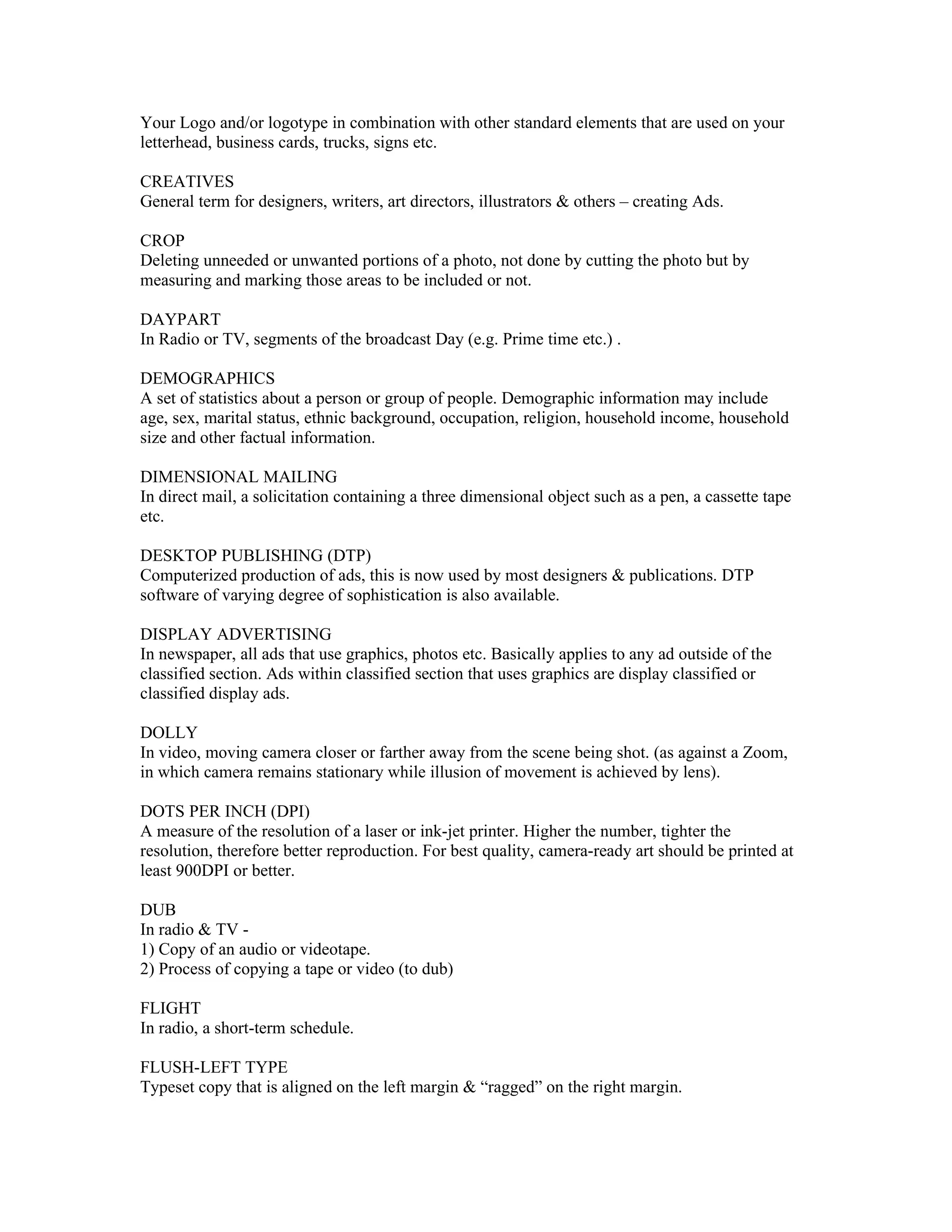 Your Logo and/or logotype in combination with other standard elements that are used on your
letterhead, business cards, trucks, signs etc.

CREATIVES
General term for designers, writers, art directors, illustrators & others – creating Ads.

CROP
Deleting unneeded or unwanted portions of a photo, not done by cutting the photo but by
measuring and marking those areas to be included or not.

DAYPART
In Radio or TV, segments of the broadcast Day (e.g. Prime time etc.) .

DEMOGRAPHICS
A set of statistics about a person or group of people. Demographic information may include
age, sex, marital status, ethnic background, occupation, religion, household income, household
size and other factual information.

DIMENSIONAL MAILING
In direct mail, a solicitation containing a three dimensional object such as a pen, a cassette tape
etc.

DESKTOP PUBLISHING (DTP)
Computerized production of ads, this is now used by most designers & publications. DTP
software of varying degree of sophistication is also available.

DISPLAY ADVERTISING
In newspaper, all ads that use graphics, photos etc. Basically applies to any ad outside of the
classified section. Ads within classified section that uses graphics are display classified or
classified display ads.

DOLLY
In video, moving camera closer or farther away from the scene being shot. (as against a Zoom,
in which camera remains stationary while illusion of movement is achieved by lens).

DOTS PER INCH (DPI)
A measure of the resolution of a laser or ink-jet printer. Higher the number, tighter the
resolution, therefore better reproduction. For best quality, camera-ready art should be printed at
least 900DPI or better.

DUB
In radio & TV -
1) Copy of an audio or videotape.
2) Process of copying a tape or video (to dub)

FLIGHT
In radio, a short-term schedule.

FLUSH-LEFT TYPE
Typeset copy that is aligned on the left margin & “ragged” on the right margin.
 