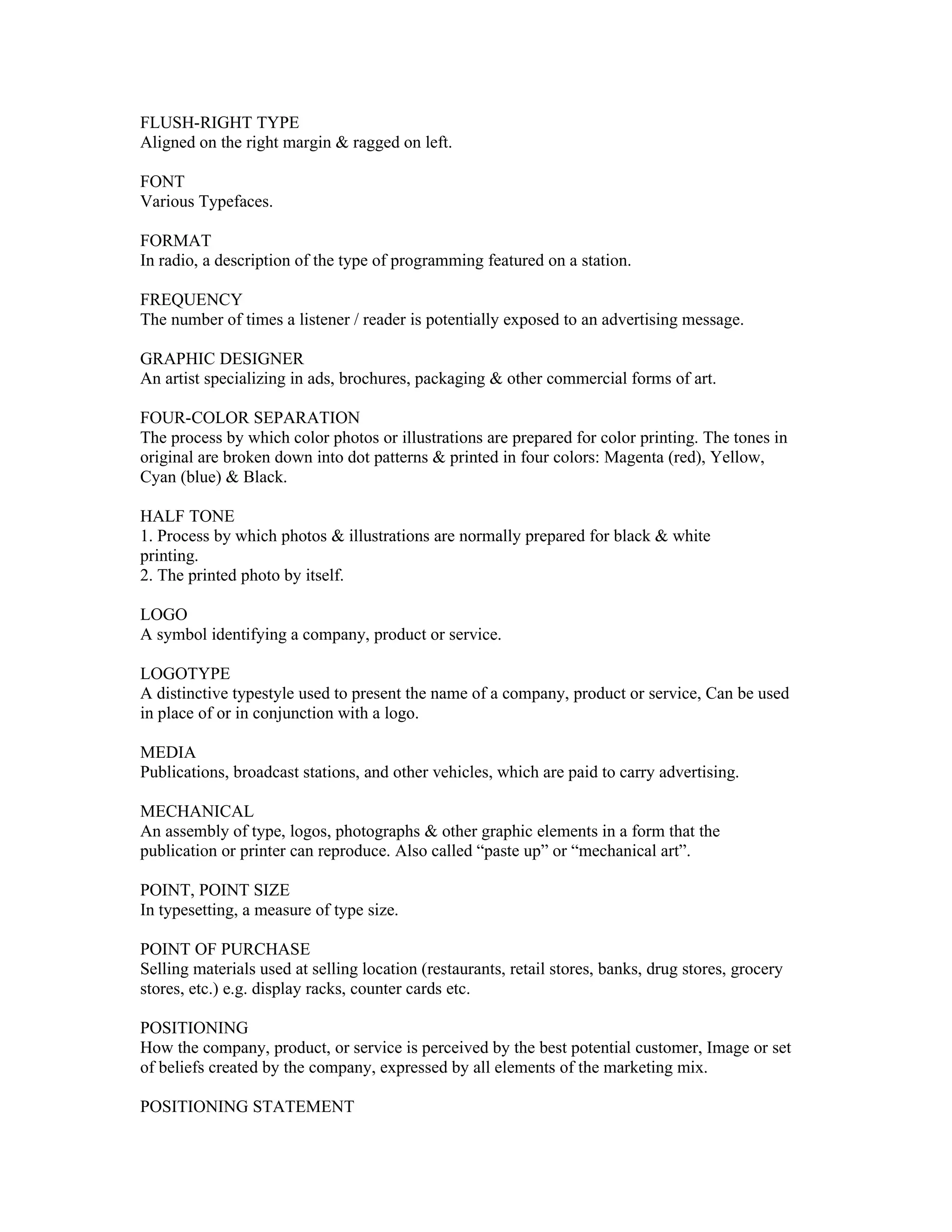 FLUSH-RIGHT TYPE
Aligned on the right margin & ragged on left.

FONT
Various Typefaces.

FORMAT
In radio, a description of the type of programming featured on a station.

FREQUENCY
The number of times a listener / reader is potentially exposed to an advertising message.

GRAPHIC DESIGNER
An artist specializing in ads, brochures, packaging & other commercial forms of art.

FOUR-COLOR SEPARATION
The process by which color photos or illustrations are prepared for color printing. The tones in
original are broken down into dot patterns & printed in four colors: Magenta (red), Yellow,
Cyan (blue) & Black.

HALF TONE
1. Process by which photos & illustrations are normally prepared for black & white
printing.
2. The printed photo by itself.

LOGO
A symbol identifying a company, product or service.

LOGOTYPE
A distinctive typestyle used to present the name of a company, product or service, Can be used
in place of or in conjunction with a logo.

MEDIA
Publications, broadcast stations, and other vehicles, which are paid to carry advertising.

MECHANICAL
An assembly of type, logos, photographs & other graphic elements in a form that the
publication or printer can reproduce. Also called “paste up” or “mechanical art”.

POINT, POINT SIZE
In typesetting, a measure of type size.

POINT OF PURCHASE
Selling materials used at selling location (restaurants, retail stores, banks, drug stores, grocery
stores, etc.) e.g. display racks, counter cards etc.

POSITIONING
How the company, product, or service is perceived by the best potential customer, Image or set
of beliefs created by the company, expressed by all elements of the marketing mix.

POSITIONING STATEMENT
 