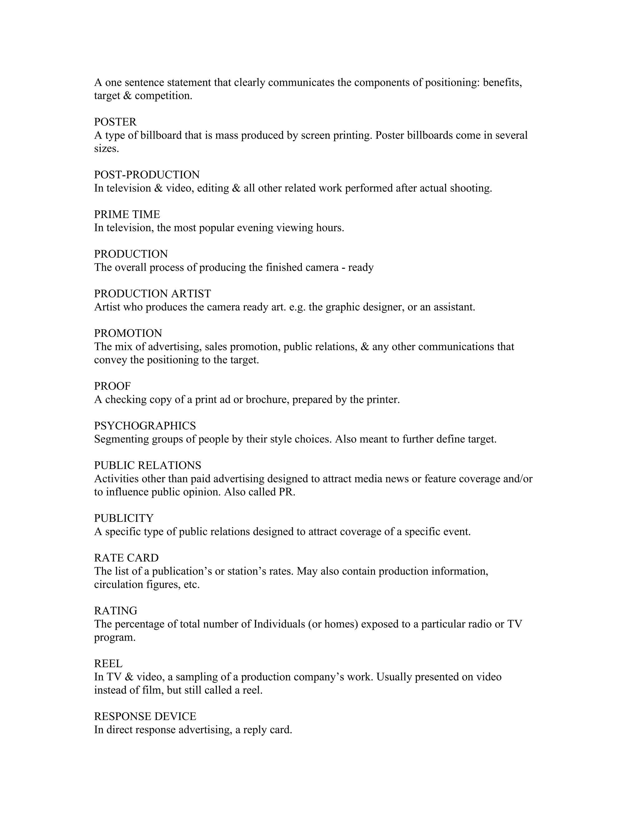 A one sentence statement that clearly communicates the components of positioning: benefits,
target & competition.

POSTER
A type of billboard that is mass produced by screen printing. Poster billboards come in several
sizes.

POST-PRODUCTION
In television & video, editing & all other related work performed after actual shooting.

PRIME TIME
In television, the most popular evening viewing hours.

PRODUCTION
The overall process of producing the finished camera - ready

PRODUCTION ARTIST
Artist who produces the camera ready art. e.g. the graphic designer, or an assistant.

PROMOTION
The mix of advertising, sales promotion, public relations, & any other communications that
convey the positioning to the target.

PROOF
A checking copy of a print ad or brochure, prepared by the printer.

PSYCHOGRAPHICS
Segmenting groups of people by their style choices. Also meant to further define target.

PUBLIC RELATIONS
Activities other than paid advertising designed to attract media news or feature coverage and/or
to influence public opinion. Also called PR.

PUBLICITY
A specific type of public relations designed to attract coverage of a specific event.

RATE CARD
The list of a publication’s or station’s rates. May also contain production information,
circulation figures, etc.

RATING
The percentage of total number of Individuals (or homes) exposed to a particular radio or TV
program.

REEL
In TV & video, a sampling of a production company’s work. Usually presented on video
instead of film, but still called a reel.

RESPONSE DEVICE
In direct response advertising, a reply card.
 