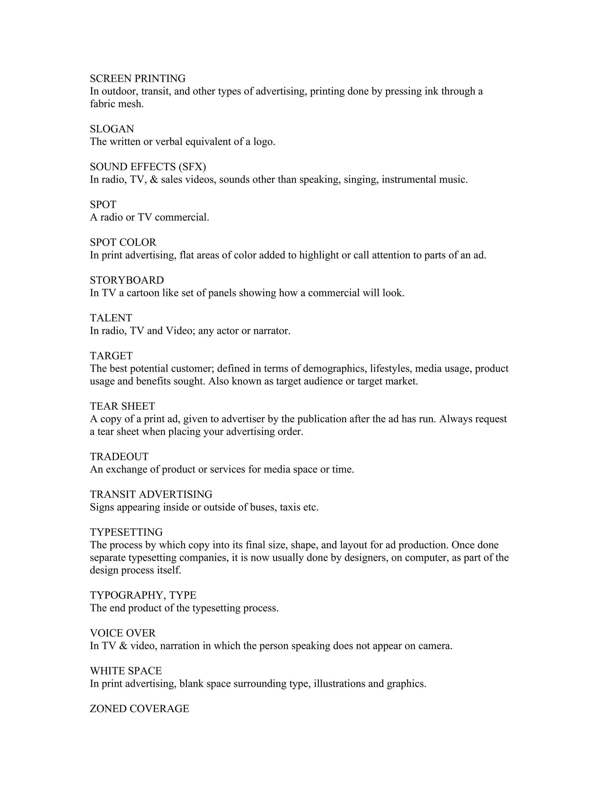 SCREEN PRINTING
In outdoor, transit, and other types of advertising, printing done by pressing ink through a
fabric mesh.

SLOGAN
The written or verbal equivalent of a logo.

SOUND EFFECTS (SFX)
In radio, TV, & sales videos, sounds other than speaking, singing, instrumental music.

SPOT
A radio or TV commercial.

SPOT COLOR
In print advertising, flat areas of color added to highlight or call attention to parts of an ad.

STORYBOARD
In TV a cartoon like set of panels showing how a commercial will look.

TALENT
In radio, TV and Video; any actor or narrator.

TARGET
The best potential customer; defined in terms of demographics, lifestyles, media usage, product
usage and benefits sought. Also known as target audience or target market.

TEAR SHEET
A copy of a print ad, given to advertiser by the publication after the ad has run. Always request
a tear sheet when placing your advertising order.

TRADEOUT
An exchange of product or services for media space or time.

TRANSIT ADVERTISING
Signs appearing inside or outside of buses, taxis etc.

TYPESETTING
The process by which copy into its final size, shape, and layout for ad production. Once done
separate typesetting companies, it is now usually done by designers, on computer, as part of the
design process itself.

TYPOGRAPHY, TYPE
The end product of the typesetting process.

VOICE OVER
In TV & video, narration in which the person speaking does not appear on camera.

WHITE SPACE
In print advertising, blank space surrounding type, illustrations and graphics.

ZONED COVERAGE
 