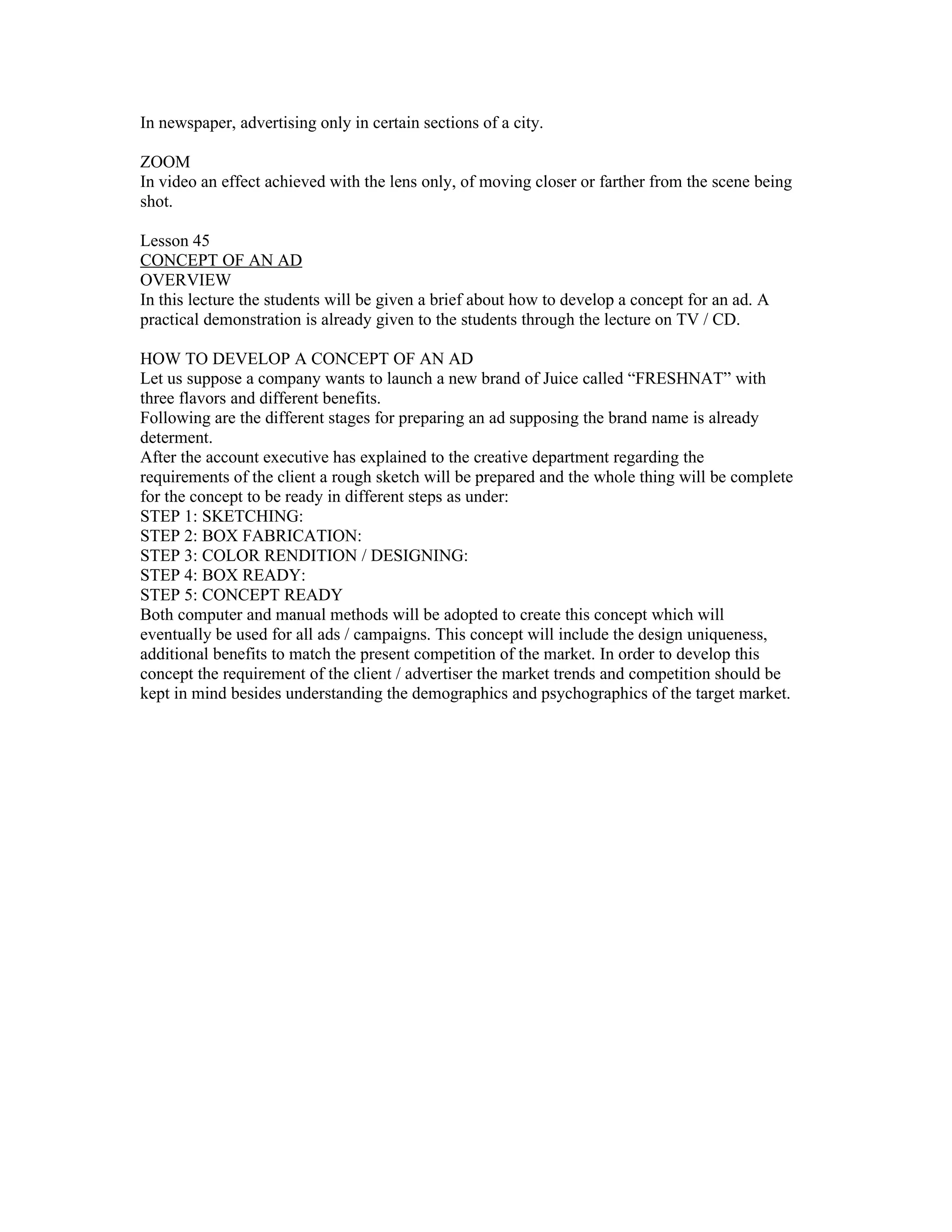 In newspaper, advertising only in certain sections of a city.

ZOOM
In video an effect achieved with the lens only, of moving closer or farther from the scene being
shot.

Lesson 45
CONCEPT OF AN AD
OVERVIEW
In this lecture the students will be given a brief about how to develop a concept for an ad. A
practical demonstration is already given to the students through the lecture on TV / CD.

HOW TO DEVELOP A CONCEPT OF AN AD
Let us suppose a company wants to launch a new brand of Juice called “FRESHNAT” with
three flavors and different benefits.
Following are the different stages for preparing an ad supposing the brand name is already
determent.
After the account executive has explained to the creative department regarding the
requirements of the client a rough sketch will be prepared and the whole thing will be complete
for the concept to be ready in different steps as under:
STEP 1: SKETCHING:
STEP 2: BOX FABRICATION:
STEP 3: COLOR RENDITION / DESIGNING:
STEP 4: BOX READY:
STEP 5: CONCEPT READY
Both computer and manual methods will be adopted to create this concept which will
eventually be used for all ads / campaigns. This concept will include the design uniqueness,
additional benefits to match the present competition of the market. In order to develop this
concept the requirement of the client / advertiser the market trends and competition should be
kept in mind besides understanding the demographics and psychographics of the target market.
 