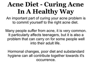 Acne Diet - Curing Acne
   In A Healthy Way
An important part of curing your acne problem is
    to commit yourself to the right acne diet.

Many people suffer from acne, it is very common.
 It particularly affects teenagers, but it is also a
 problem that can carry on for some people well
                 into their adult life.

 Hormonal changes, poor diet and substandard
 hygiene can all contribute together towards it's
                  occurrence.
 