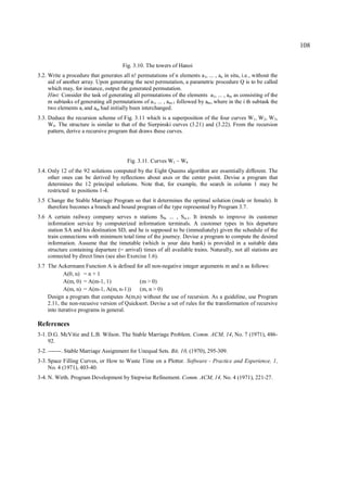 108

                                       Fig. 3.10. The towers of Hanoi
3.2. Write a procedure that generates all n! permutations of n elements a1, ... , an in situ, i.e., without the
     aid of another array. Upon generating the next permutation, a parametric procedure Q is to be called
     which may, for instance, output the generated permutation.
     Hint: Consider the task of generating all permutations of the elements a1, ... , am as consisting of the
     m subtasks of generating all permutations of a1, ... , am-1 followed by am , where in the i th subtask the
     two elements ai and am had initially been interchanged.
3.3. Deduce the recursion scheme of Fig. 3.11 which is a superposition of the four curves W1, W2, W3,
     W4. The structure is similar to that of the Sierpinski curves (3.21) and (3.22). From the recursion
     pattern, derive a recursive program that draws these curves.




                                         Fig. 3.11. Curves W1 – W4
3.4. Only 12 of the 92 solutions computed by the Eight Queens algorithm are essentially different. The
     other ones can be derived by reflections about axes or the center point. Devise a program that
     determines the 12 principal solutions. Note that, for example, the search in column 1 may be
     restricted to positions 1-4.
3.5 Change the Stable Marriage Program so that it determines the optimal solution (male or female). It
    therefore becomes a branch and bound program of the type represented by Program 3.7.
3.6 A certain railway company serves n stations S 0, ... , S n-1. It intends to improve its customer
    information service by computerized information terminals. A customer types in his departure
    station SA and his destination SD, and he is supposed to be (immediately) given the schedule of the
    train connections with minimum total time of the journey. Devise a program to compute the desired
    information. Assume that the timetable (which is your data bank) is provided in a suitable data
    structure containing departure (= arrival) times of all available trains. Naturally, not all stations are
    connected by direct lines (see also Exercise 1.6).
3.7 The Ackermann Function A is defined for all non-negative integer arguments m and n as follows:
            A(0, n) = n + 1
            A(m, 0) = A(m-1, 1)             (m > 0)
            A(m, n) = A(m-1, A(m, n-1))     (m, n > 0)
    Design a program that computes A(m,n) without the use of recursion. As a guideline, use Program
    2.11, the non-recusive version of Quicksort. Devise a set of rules for the transformation of recursive
    into iterative programs in general.

References
3-1. D.G. McVitie and L.B. Wilson. The Stable Marriage Problem. Comm. ACM, 14, No. 7 (1971), 486-
     92.
3-2. -------. Stable Marriage Assignment for Unequal Sets. Bit, 10, (1970), 295-309.
3-3. Space Filling Curves, or How to Waste Time on a Plotter. Software - Practice and Experience, 1,
     No. 4 (1971), 403-40.
3-4. N. Wirth. Program Development by Stepwise Refinement. Comm. ACM, 14, No. 4 (1971), 221-27.
 