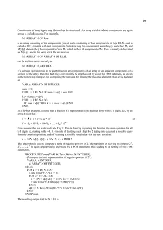 19

Constituents of array types may themselves be structured. An array variable whose components are again
arrays is called a matrix. For example,
    M: ARRAY 10 OF Row
is an array consisting of ten components (rows), each constisting of four components of type REAL, and is
called a 10 × 4 matrix with real components. Selectors may be concatenated accordingly, such that Mij and
M[i][j] denote the j th component of row Mi, which is the i th component of M. This is usually abbreviated
as M[i, j] and in the same spirit the declaration
    M: ARRAY 10 OF ARRAY 4 OF REAL
can be written more concisely as
    M: ARRAY 10, 4 OF REAL.
If a certain operation has to be performed on all components of an array or on adjacent components of a
section of the array, then this fact may conveniently be emphasized by using the FOR satement, as shown
in the following examples for computing the sum and for finding the maximal element of an array declared
as
    VAR a: ARRAY N OF INTEGER
    sum := 0;
    FOR i := 0 TO N-1 DO sum := a[i] + sum END
    k := 0; max := a[0];
    FOR i := 1 TO N-1 DO
      IF max < a[i] THEN k := i; max := a[k] END
    END.
In a further example, assume that a fraction f is represented in its decimal form with k-1 digits, i.e., by an
array d such that
    f = Si:0    ≤   i < k: di * 10 -i                                                                            or
                                             k-1
    f = d0 + 10*d1 + 100*d2 + … + dk-1*10
Now assume that we wish to divide f by 2. This is done by repeating the familiar division operation for all
k-1 digits di, starting with i=1. It consists of dividing each digit by 2 taking into account a possible carry
from the previous position, and of retaining a possible remainder r for the next position:
    r := 10*r +d[i]; d[i] := r DIV 2; r := r MOD 2
This algorithm is used to compute a table of negative powers of 2. The repetition of halving to compute 2-1,
2 -2, ... , 2-N is again appropriately expressed by a FOR statement, thus leading to a nesting of two FOR
statements.
      PROCEDURE Power(VAR W: Texts.Writer; N: INTEGER);
       (*compute decimal representation of negative powers of 2*)
       VAR i, k, r: INTEGER;
         d: ARRAY N OF INTEGER;
      BEGIN
       FOR k := 0 TO N-1 DO
         Texts.Write(W, "."); r := 0;
         FOR i := 0 TO k-1 DO
           r := 10*r + d[i]; d[i] := r DIV 2; r := r MOD 2;
           Texts.Write(W, CHR(d[i] + ORD("0")))
         END ;
         d[k] := 5; Texts.Write(W, "5"); Texts.WriteLn(W)
       END
      END Power.
The resulting output text for N = 10 is
 