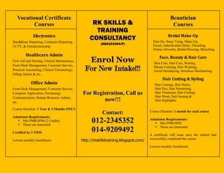 Vocational Certificate                                                                            Beautician
          Courses                                    RK SKILLS &                                      Courses
                                                      TRAINING
              Electronics                                                                          Bridal Make-Up
Handphone Repairing, Computer Repairing,
                                                    CONSULTANCY                          Hair-Do, Saree Tying, Make-Up,
                                                          (NS0103464-P)                  Facial, Jadai/Kondai Malai, Threading
CCTV, & Entrepreneurship.
                                                                                         Henna Artworks, Bridal Dressing, Bleaching.
         Healthcare Admin
                                                                                             Face, Beauty & Hair Care
First Aid and Nursing, Clinical Maintenance,      Enrol Now                              Skin Care, Hair Care, Waxing,
Front Desk Management, Customer Service,
Practical Accounting, Clinical Terminology,      For New Intake!!!                       Henna Coloring, Hair Washing,
                                                                                         Facial Introducing, Introduce Machinering.
Filling Admin & etc.
                                                                                               Hair Cutting & Styling
             Office Admin                                                                 Hair Cuttings, Hair Styles,
Front Desk Management, Customer Service,                                                  Hair Dye, Hair Straitening,
Computer Application, Purchasing,               For Registration, Call us                 Hair Treatment, Hair Curling,
                                                                                          Hair Wash, Hair Ironing &
Communication, Human Resource Admin,
etc.
                                                        now!!!                            Hair Highlights.

Course Duration: 1 Year & 3 Months ONLY
                                                                                       Course Duration: 1 month for each course
                                                           Contact:
Admission Requirements:
   Min PMR/SPM (2 Credits)
   Those are Interested
                                                     012-2345352                       Admission Requirements:
                                                                                          Min PMR/SPM
                                                                                          Those are Interested
Certified by UTHM.                                   014-9209492                       A certificate will issue once the student had
                                                                                       successfully completed the course.
Lowest monthly Installment.                    http://rkskillstraining.blogspot.com/
                                                                                       Lowest monthly Installment.
 