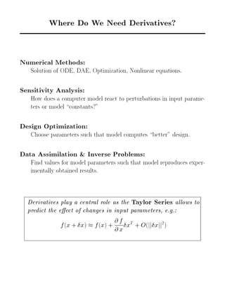 Where Do We Need Derivatives? 
Numerical Methods: 
Solution of ODE, DAE, Optimization, Nonlinear equations. 
Sensitivity Analysis: 
How does a computer model react to perturbations in input parame- 
ters or model constants?" 
Design Optimization: 
Choose parameters such that model computes better" design. 
Data Assimilation & Inverse Problems: 
Find values for model parameters such that model reproduces exper- 
imentally obtained results. 
Derivatives play a central role as the Taylor Series allows to 
predict the eect of changes in input parameters, e.g.: 
f(x + x)  f(x) + 
@ f 
@ x 
xT + O(jjxjj2) 
 