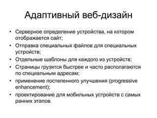 Адаптивный веб-дизайн
• Серверное определение устройства, на котором
отображается сайт;
• Отправка специальных файлов для специальных
устройств;
• Отдельные шаблоны для каждого из устройств;
• Страницы грузятся быстрее и часто располагаются
по специальным адресам;
• применение постепенного улучшения (progressive
enhancement);
• проектирование для мобильных устройств с самых
ранних этапов.

 