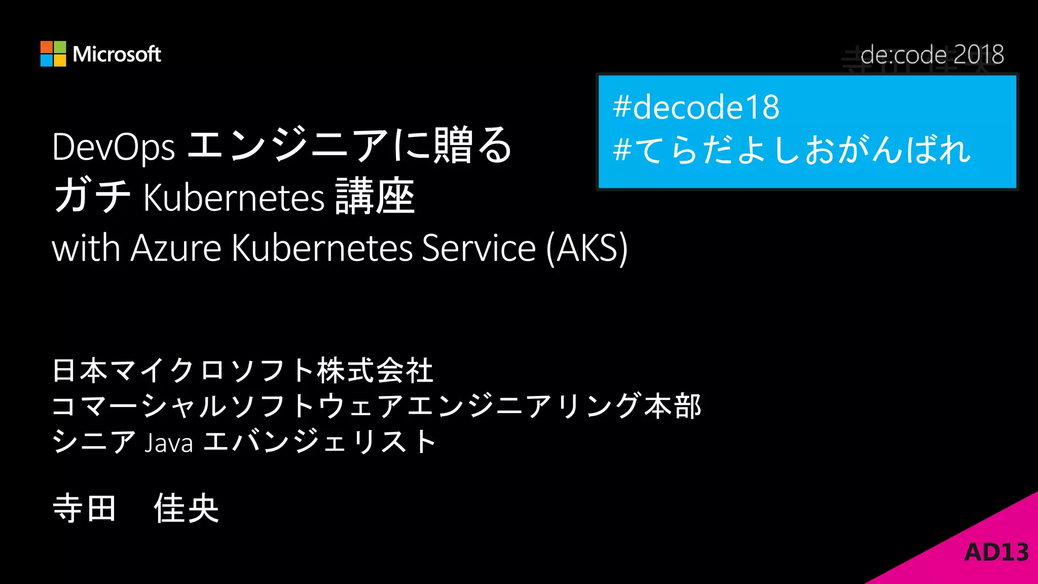 DevOps エンジニアに贈る
ガチ Kubernetes 講座
with Azure Kubernetes Service (AKS)
寺田 佳央
日本マイクロソフト株式会社
コマーシャルソフトウェアエンジニアリング本部
シニア Java エバンジェリスト
AD13
寺田 佳央
 