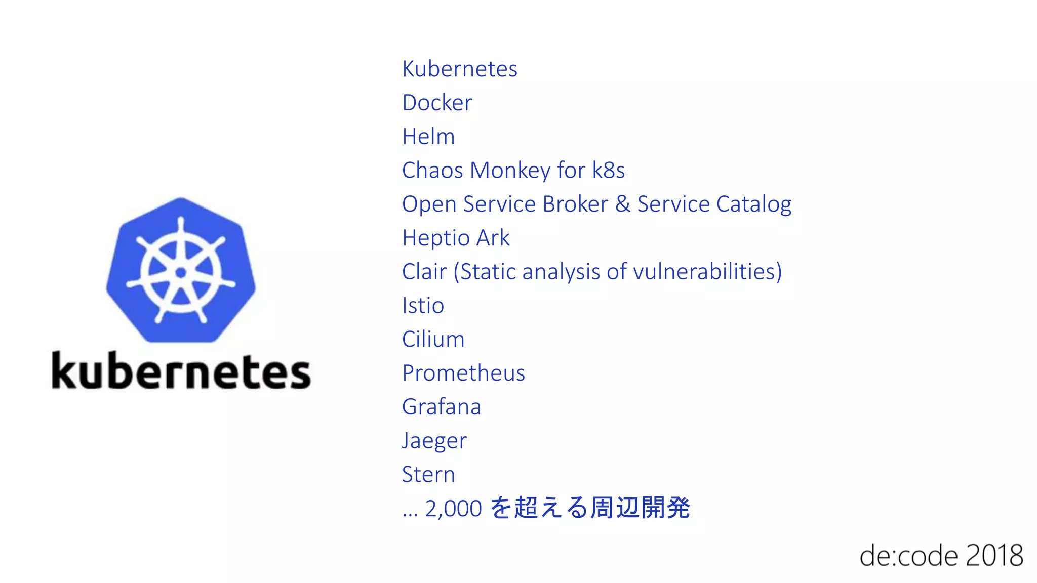 Kubernetes
Docker
Helm
Chaos Monkey for k8s
Open Service Broker & Service Catalog
Heptio Ark
Clair (Static analysis of vulnerabilities)
Istio
Cilium
Prometheus
Grafana
Jaeger
Stern
… 2,000 を超える周辺開発
 