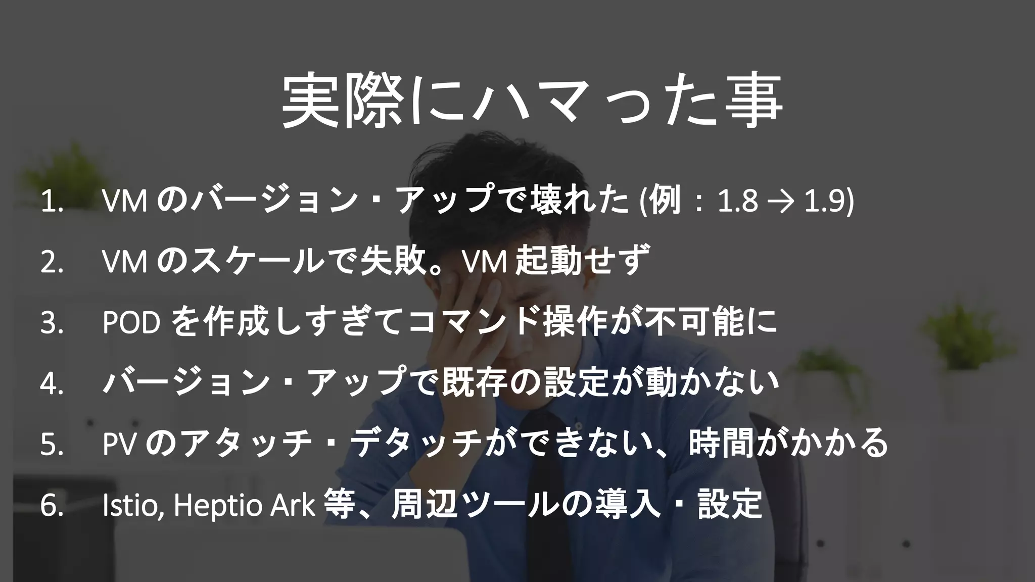 1. VM のバージョン・アップで壊れた (例：1.8 → 1.9)
2. VM のスケールで失敗。VM 起動せず
3. POD を作成しすぎてコマンド操作が不可能に
4. バージョン・アップで既存の設定が動かない
5. PV のアタッチ・デタッチができない、時間がかかる
6. Istio, Heptio Ark 等、周辺ツールの導入・設定
実際にハマった事
 