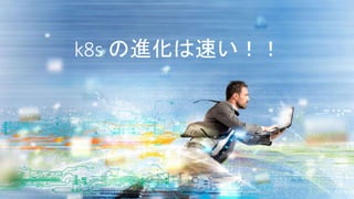 k8s の進化は速い！！
 