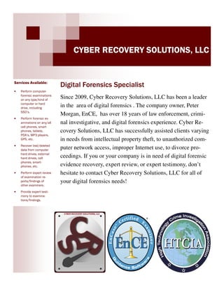 CYBER RECOVERY SOLUTIONS, LLC

Services Available:
•

Perform computer
forensic examinations
on any type/kind of
computer or hard
drive, including
SSD’s.

•

Perform forensic examinations on any/all
cell phones, smart
phones, tablets,
PDA’s, MP3 players,
GPS, etc.

•

Recover lost/deleted
data from computer
hard drives, external
hard drives, cell
phones, smartphones, etc.

•

Perform expert review
of examination reports/findings of
other examiners.

•

Digital Forensics Specialist
Since 2009, Cyber Recovery Solutions, LLC has been a leader
in the area of digital forensics . The company owner, Peter
Morgan, EnCE, has over 18 years of law enforcement, criminal investigative, and digital forensics experience. Cyber Recovery Solutions, LLC has successfully assisted clients varying
in needs from intellectual property theft, to unauthorized computer network access, improper Internet use, to divorce proceedings. If you or your company is in need of digital forensic
evidence recovery, expert review, or expert testimony, don’t
hesitate to contact Cyber Recovery Solutions, LLC for all of
your digital forensics needs!

Provide expert testimony to examinations/findings.

http://www.ctdigitalforensics.com

 