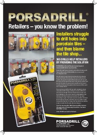 Installers struggle
to drill holes into
porcelain tiles –
and then blame
the tile shop...
365 DRILLS HELP RETAILERS
BY PROVIDING THE SOLUTION
www.365drills.com
Tel: 01992 410636 or 07773 664519
Email: richard@365drills.com
Retailers – you know the problem!
PORSADRILL is the well known trusted brand of
diamond drill kits for very hard tiles.
Make life easy for your branch and staff and make profit.
Take £2000 worth of PORSADRILL for a two month
no-obligation trial.
We will come to your branch and install a free display
panel and hooks. We include a free anti-theft security
system, free point of sale leaflet dispensers and you get
the stock. At the end of the trial if you like the system just
pay for the stock. If you are not in profit by the second
month will remove the system. Don’t worry it WILL work
out. It always does!
If you and your staff are fed up with complaints about
competitor drills failing, costing too much, difficult to
use and not enough choices of sizes then its time you
had a BRAND in your store. Switch to PORSADRILL and
eliminate all these issues once and for all. You have
everything to gain. Our track record is excellent. We have
been helping retailers make life easy for installers make
money from sales for 10 years. We are still here so decide
today to make this the year that we help you.
Try it for two months. Watch your profits increase
through sales of these easy to use kits. You have
NOTHING to lose.
CALL TODAY and ask for Richard.
 