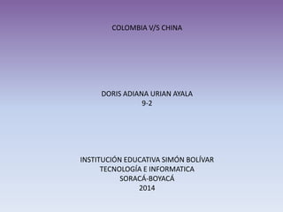 COLOMBIA V/S CHINA
DORIS ADIANA URIAN AYALA
9-2
INSTITUCIÓN EDUCATIVA SIMÓN BOLÍVAR
TECNOLOGÍA E INFORMATICA
SORACÁ-BOYACÁ
2014
 
