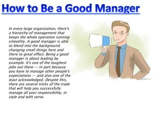 In every large organization, there's
a hierarchy of management that
keeps the whole operation running
smoothly. A good manager is able
to blend into the background,
changing small things here and
there to great effect. Being a good
manager is about leading by
example. It's one of the toughest
jobs out there — in part because
you have to manage other people's
expectations — and also one of the
least acknowledged. Despite this,
there are several tricks of the trade
that will help you successfully
manage all your responsibility, in
style and with verve.
 