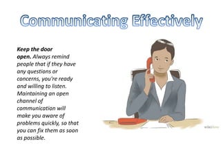 Keep the door
open. Always remind
people that if they have
any questions or
concerns, you're ready
and willing to listen.
Maintaining an open
channel of
communication will
make you aware of
problems quickly, so that
you can fix them as soon
as possible.
 