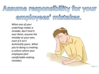 When one of your
underlings makes a
mistake, don't lord it
over them; assume the
mistake as your own,
even if it isn't
technically yours. What
you're doing is creating
a culture where your
employees feel
comfortable making
mistakes.
 