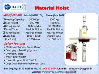 Material Hoist
For Enquiry: 24X7 Hotline No. +91 90512 34444, E-mail: solutions@jaypee.in
Visit Us: www.jaypee.in/matetial-hoist
Loading Capacity: 1000 Kgs 2000 Kgs
Max Height : 300 Mtr. 450 Mtr.
Lifting Speed : 36 Mtr/Min 36 Mtr/Min
Travel Type : Rack & Pinion Rack & Pinion
Transmission : Geared Motor Geared Motor
Cage Size : 1600 × 1250 2000 × 1250
(L x B x H) × 1000 mm × 1000 mm
Model(MFH 100) Model(MH 200)
Safety Features
Electromechanical Brake Motor
Centrifugal Breaking System
Overload Safety
Travel Limit Switch
Lower & Upper Limit Switch
Cage Door Electro Mechanical Lock
Specifications
 