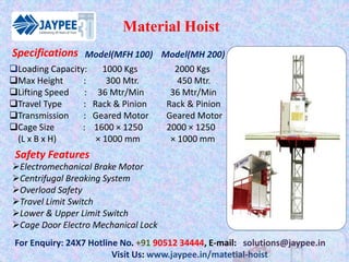 Material Hoist
For Enquiry: 24X7 Hotline No. +91 90512 34444, E-mail: solutions@jaypee.in
Visit Us: www.jaypee.in/matetial-hoist
Loading Capacity: 1000 Kgs 2000 Kgs
Max Height : 300 Mtr. 450 Mtr.
Lifting Speed : 36 Mtr/Min 36 Mtr/Min
Travel Type : Rack & Pinion Rack & Pinion
Transmission : Geared Motor Geared Motor
Cage Size : 1600 × 1250 2000 × 1250
(L x B x H) × 1000 mm × 1000 mm
Model(MFH 100) Model(MH 200)
Safety Features
Electromechanical Brake Motor
Centrifugal Breaking System
Overload Safety
Travel Limit Switch
Lower & Upper Limit Switch
Cage Door Electro Mechanical Lock
Specifications
 