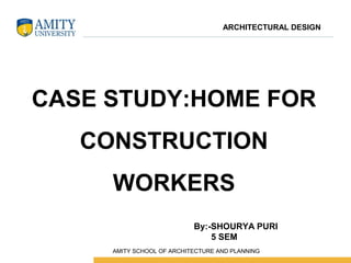 CASE STUDY:HOME FOR
CONSTRUCTION
WORKERS
By:-SHOURYA PURI
5 SEM
ARCHITECTURAL DESIGN
 AMITY SCHOOL OF ARCHITECTURE AND PLANNING
 