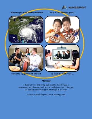 Masergy
is there for you, delivering high-quality, hi-def video at
unwavering speeds through all severe conditions—providing you
the comfort of knowing you’re always in the loop.
For more details log onto www.Masergy.com
Whether you want to stay informed, enjoy a Hi-Def video game,
watch the big game with a friend, or be at the conference…