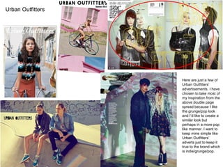 Here are just a few of
Urban Outfitters’
advertisements. I have
chosen to take most of
my inspiration from the
above double page
spread because I like
the grunge/pop look
and I’d like to create a
similar look but
perhaps in a more pop
like manner. I want to
keep mine simple like
Urban Outfitters’
adverts just to keep it
true to the brand which
is indie/grunge/pop.
Urban Outfitters
 
