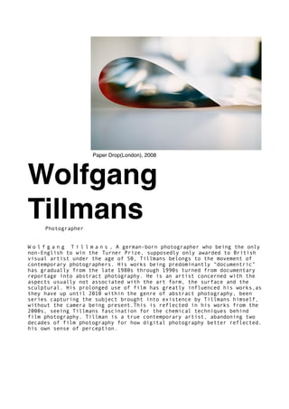 Wolfgang
TillmansPhotographer
W o l f g a n g T i l l m a n s , A german-born photographer who being the only
non-English to win the Turner Prize, supposedly only awarded to British
visual artist under the age of 50, Tillmans belongs to the movement of
contemporary photographers. His works being predominantly “documentric”
has gradually from the late 1980s through 1990s turned from documentary
reportage into abstract photography. He is an artist concerned with the
aspects usually not associated with the art form, the surface and the
sculptural. His prolonged use of film has greatly influenced his works,as
they have up until 2010 within the genre of abstract photography, been
series capturing the subject brought into existence by Tillmans himself,
without the camera being present.This is reflected in his works from the
2000s, seeing Tillmans fascination for the chemical techniques behind
film photography. Tillman is a true contemporary artist, abandoning two
decades of film photography for how digital photography better reflected.
his own sense of perception.
Paper Drop(London), 2008
 