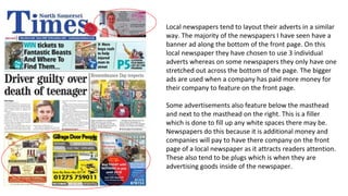 Local newspapers tend to layout their adverts in a similar
way. The majority of the newspapers I have seen have a
banner ad along the bottom of the front page. On this
local newspaper they have chosen to use 3 individual
adverts whereas on some newspapers they only have one
stretched out across the bottom of the page. The bigger
ads are used when a company has paid more money for
their company to feature on the front page.
Some advertisements also feature below the masthead
and next to the masthead on the right. This is a filler
which is done to fill up any white spaces there may be.
Newspapers do this because it is additional money and
companies will pay to have there company on the front
page of a local newspaper as it attracts readers attention.
These also tend to be plugs which is when they are
advertising goods inside of the newspaper.
 